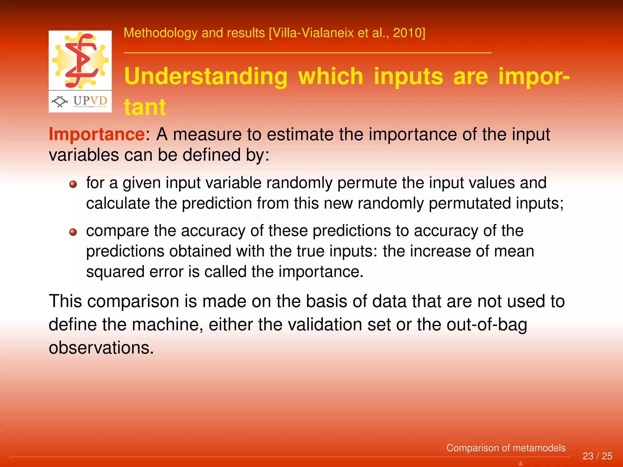 Methodology and results [Villa-Vialaneix et al., 2010]
Understanding which inputs are impor-
tant
Importance: A measure to estimate the importance of the input
variables can be deﬁned by:
for a given input variable randomly permute the input values and
calculate the prediction from this new randomly permutated inputs;
compare the accuracy of these predictions to accuracy of the
predictions obtained with the true inputs: the increase of mean
squared error is called the importance.
This comparison is made on the basis of data that are not used to
deﬁne the machine, either the validation set or the out-of-bag
observations.
23 / 25
Comparison of metamodels
 
