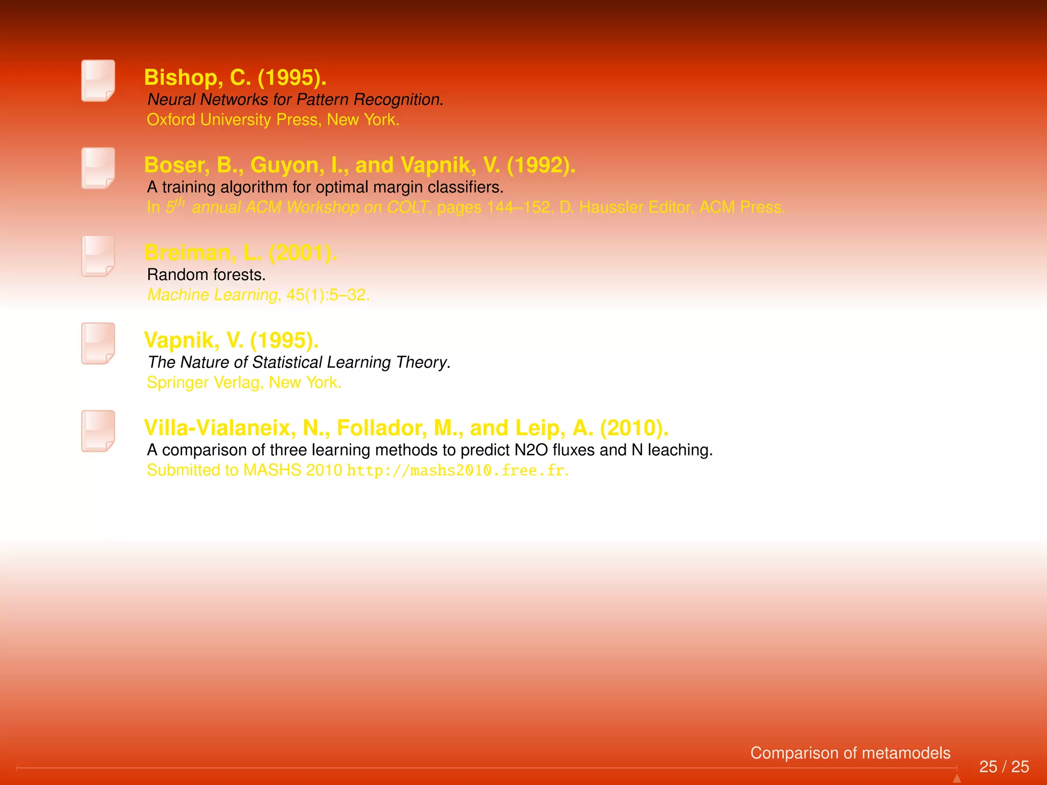 Bishop, C. (1995).
Neural Networks for Pattern Recognition.
Oxford University Press, New York.
Boser, B., Guyon, I., and Vapnik, V. (1992).
A training algorithm for optimal margin classiﬁers.
In 5th annual ACM Workshop on COLT, pages 144–152. D. Haussler Editor, ACM Press.
Breiman, L. (2001).
Random forests.
Machine Learning, 45(1):5–32.
Vapnik, V. (1995).
The Nature of Statistical Learning Theory.
Springer Verlag, New York.
Villa-Vialaneix, N., Follador, M., and Leip, A. (2010).
A comparison of three learning methods to predict N2O ﬂuxes and N leaching.
Submitted to MASHS 2010 http://mashs2010.free.fr.
25 / 25
Comparison of metamodels
 
