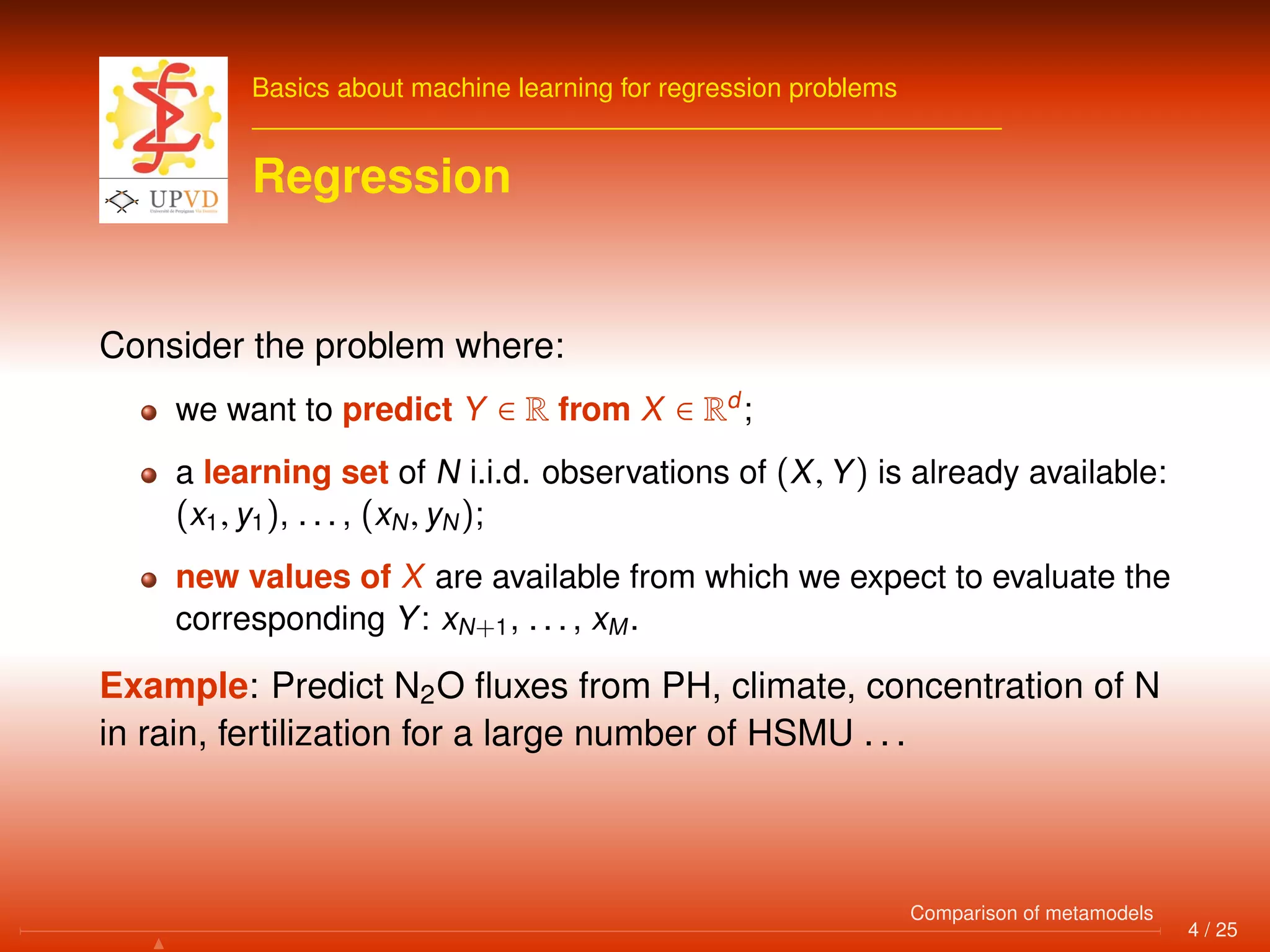 Basics about machine learning for regression problems
Regression
Consider the problem where:
we want to predict Y ∈ R from X ∈ Rd
;
a learning set of N i.i.d. observations of (X, Y) is already available:
(x1, y1), . . . , (xN, yN);
new values of X are available from which we expect to evaluate the
corresponding Y: xN+1, . . . , xM.
Example: Predict N2O ﬂuxes from PH, climate, concentration of N
in rain, fertilization for a large number of HSMU . . .
4 / 25
Comparison of metamodels
 