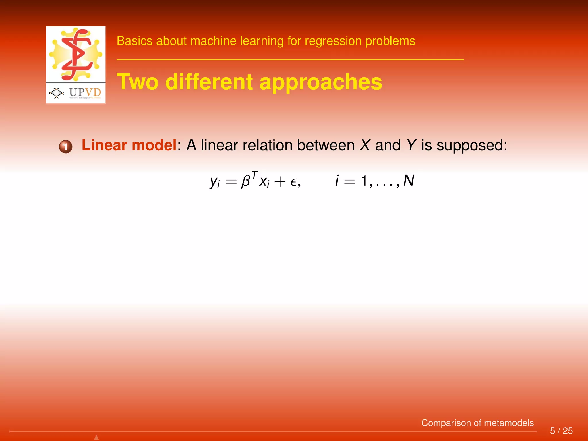 Basics about machine learning for regression problems
Two different approaches
1 Linear model: A linear relation between X and Y is supposed:
yi = βT
xi + , i = 1, . . . , N
5 / 25
Comparison of metamodels
 