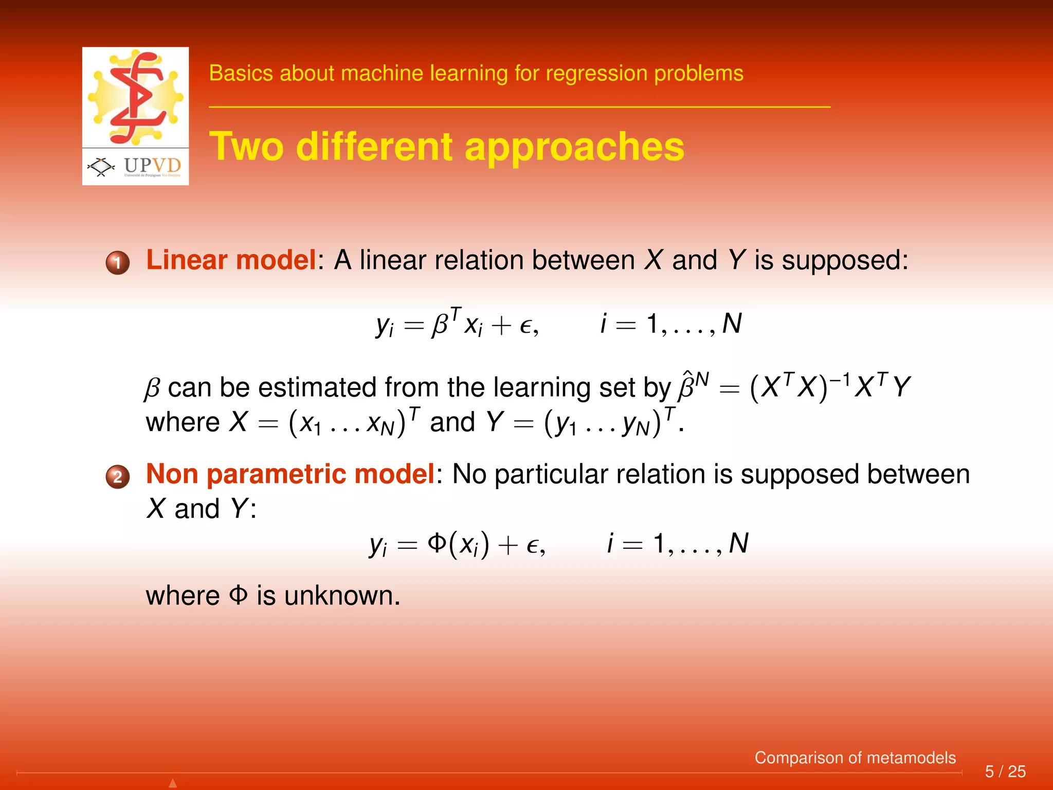 Basics about machine learning for regression problems
Two different approaches
1 Linear model: A linear relation between X and Y is supposed:
yi = βT
xi + , i = 1, . . . , N
β can be estimated from the learning set by ˆβN
= (XT
X)−1
XT
Y
where X = (x1 . . . xN)T
and Y = (y1 . . . yN)T
.
2 Non parametric model: No particular relation is supposed between
X and Y:
yi = Φ(xi) + , i = 1, . . . , N
where Φ is unknown.
5 / 25
Comparison of metamodels
 