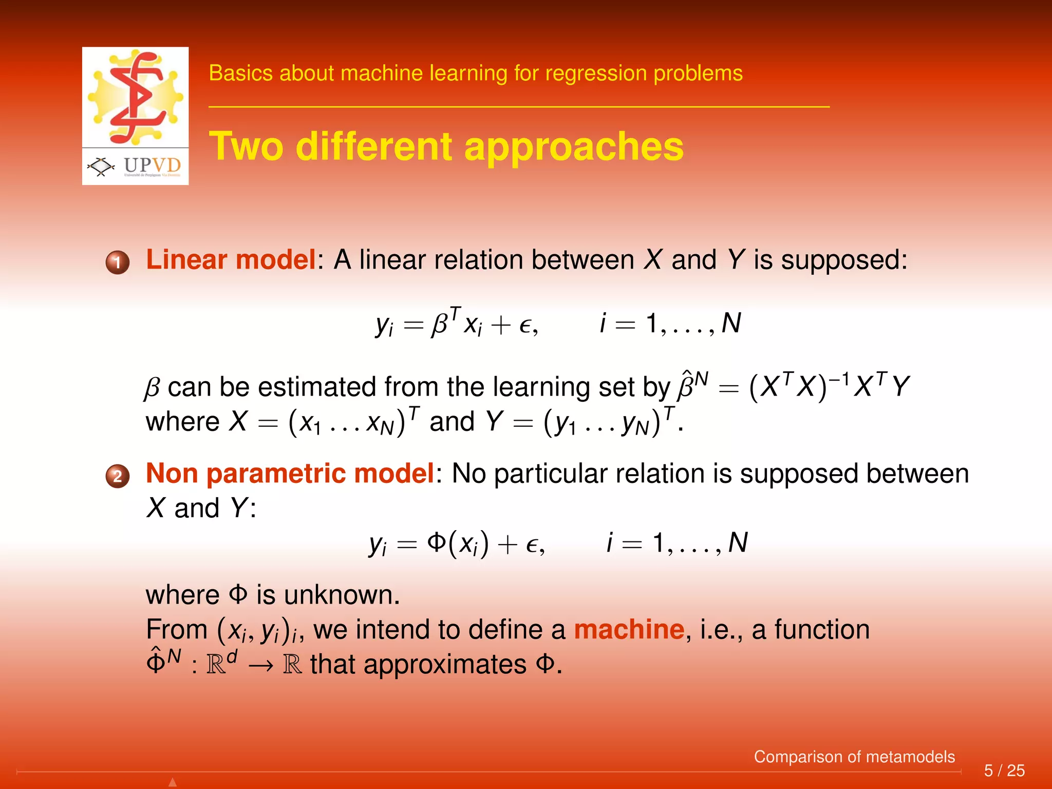 Basics about machine learning for regression problems
Two different approaches
1 Linear model: A linear relation between X and Y is supposed:
yi = βT
xi + , i = 1, . . . , N
β can be estimated from the learning set by ˆβN
= (XT
X)−1
XT
Y
where X = (x1 . . . xN)T
and Y = (y1 . . . yN)T
.
2 Non parametric model: No particular relation is supposed between
X and Y:
yi = Φ(xi) + , i = 1, . . . , N
where Φ is unknown.
From (xi, yi)i, we intend to deﬁne a machine, i.e., a function
ˆΦN
: Rd
→ R that approximates Φ.
5 / 25
Comparison of metamodels
 