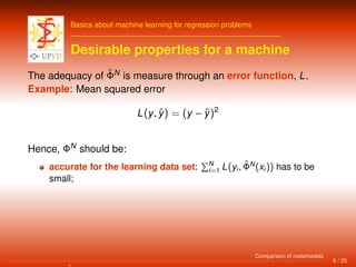 Basics about machine learning for regression problems
Desirable properties for a machine
The adequacy of ˆΦN
is measure through an error function, L.
Example: Mean squared error
L(y, ˆy) = (y − ˆy)2
Hence, ΦN
should be:
accurate for the learning data set: N
i=1 L(yi, ˆΦN
(xi)) has to be
small;
6 / 25
Comparison of metamodels
 