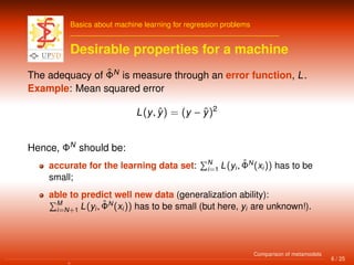 Basics about machine learning for regression problems
Desirable properties for a machine
The adequacy of ˆΦN
is measure through an error function, L.
Example: Mean squared error
L(y, ˆy) = (y − ˆy)2
Hence, ΦN
should be:
accurate for the learning data set: N
i=1 L(yi, ˆΦN
(xi)) has to be
small;
able to predict well new data (generalization ability):
M
i=N+1 L(yi, ˆΦN
(xi)) has to be small (but here, yi are unknown!).
6 / 25
Comparison of metamodels
 