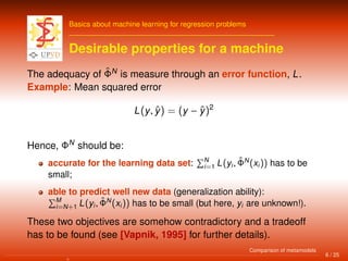Basics about machine learning for regression problems
Desirable properties for a machine
The adequacy of ˆΦN
is measure through an error function, L.
Example: Mean squared error
L(y, ˆy) = (y − ˆy)2
Hence, ΦN
should be:
accurate for the learning data set: N
i=1 L(yi, ˆΦN
(xi)) has to be
small;
able to predict well new data (generalization ability):
M
i=N+1 L(yi, ˆΦN
(xi)) has to be small (but here, yi are unknown!).
These two objectives are somehow contradictory and a tradeoff
has to be found (see [Vapnik, 1995] for further details).
6 / 25
Comparison of metamodels
 