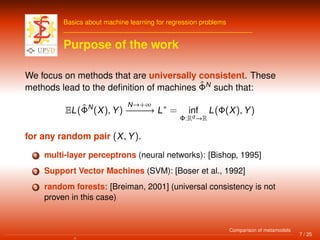 Basics about machine learning for regression problems
Purpose of the work
We focus on methods that are universally consistent. These
methods lead to the deﬁnition of machines ˆΦN
such that:
EL(ˆΦN
(X), Y)
N→+∞
−−−−−−→ L∗
= inf
Φ:Rd →R
L(Φ(X), Y)
for any random pair (X, Y).
1 multi-layer perceptrons (neural networks): [Bishop, 1995]
2 Support Vector Machines (SVM): [Boser et al., 1992]
3 random forests: [Breiman, 2001] (universal consistency is not
proven in this case)
7 / 25
Comparison of metamodels
 