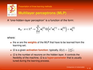 Presentation of three learning methods
Multilayer perceptrons (MLP)
A “one-hidden-layer perceptron” is a function of the form:
Φw : x ∈ Rd
→
Q
i=1
w
(2)
i
G xT
w
(1)
i
+ w
(0)
i
+ w
(2)
0
where:
the w are the weights of the MLP that have to be learned from the
learning set;
G is a given activation function: typically, G(z) = 1−e−z
1+e−z ;
Q is the number of neurons on the hidden layer. It controls the
ﬂexibility of the machine. Q is a hyper-parameter that is usually
tuned during the learning process.
9 / 25
Comparison of metamodels
 