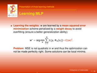 Presentation of three learning methods
Learning MLP
Learning the weights: w are learned by a mean squared error
minimization scheme penalized by a weight decay to avoid
overﬁtting (ensure a better generalization ability):
w∗
= arg min
w
N
i=1
L(yi, Φw(xi))+C w 2
.
Problem: MSE is not quadratic in w and thus the optimization can
not be made perfectly right. Some solutions can be local minima.
11 / 25
Comparison of metamodels
 