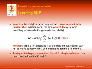 Presentation of three learning methods
Learning MLP
Learning the weights: w are learned by a mean squared error
minimization scheme penalized by a weight decay to avoid
overﬁtting (ensure a better generalization ability):
w∗
= arg min
w
N
i=1
L(yi, Φw(xi))+C w 2
.
Problem: MSE is not quadratic in w and thus the optimization can
not be made perfectly right. Some solutions can be local minima.
Tuning of the hyper-parameters, C and Q: simple validation has
been used to tune ﬁrst C and Q.
11 / 25
Comparison of metamodels
 