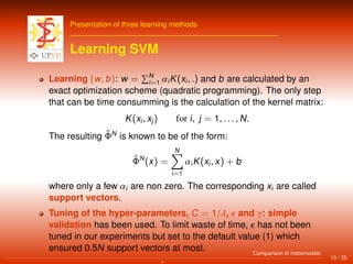 Presentation of three learning methods
Learning SVM
Learning (w, b): w = N
i=1 αiK(xi, .) and b are calculated by an
exact optimization scheme (quadratic programming). The only step
that can be time consumming is the calculation of the kernel matrix:
K(xi, xj) for i, j = 1, . . . , N.
The resulting ˆΦN
is known to be of the form:
ˆΦN
(x) =
N
i=1
αiK(xi, x) + b
where only a few αi are non zero. The corresponding xi are called
support vectors.
Tuning of the hyper-parameters, C = 1/λ, and γ: simple
validation has been used. To limit waste of time, has not been
tuned in our experiments but set to the default value (1) which
ensured 0.5N support vectors at most.
13 / 25
Comparison of metamodels
 