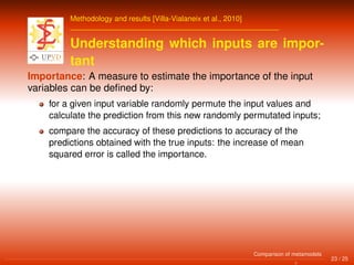 Methodology and results [Villa-Vialaneix et al., 2010]
Understanding which inputs are impor-
tant
Importance: A measure to estimate the importance of the input
variables can be deﬁned by:
for a given input variable randomly permute the input values and
calculate the prediction from this new randomly permutated inputs;
compare the accuracy of these predictions to accuracy of the
predictions obtained with the true inputs: the increase of mean
squared error is called the importance.
23 / 25
Comparison of metamodels
 