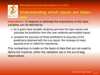 Methodology and results [Villa-Vialaneix et al., 2010]
Understanding which inputs are impor-
tant
Importance: A measure to estimate the importance of the input
variables can be deﬁned by:
for a given input variable randomly permute the input values and
calculate the prediction from this new randomly permutated inputs;
compare the accuracy of these predictions to accuracy of the
predictions obtained with the true inputs: the increase of mean
squared error is called the importance.
This comparison is made on the basis of data that are not used to
deﬁne the machine, either the validation set or the out-of-bag
observations.
23 / 25
Comparison of metamodels
 