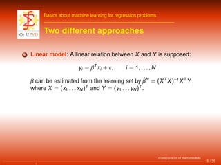 Basics about machine learning for regression problems
Two different approaches
1 Linear model: A linear relation between X and Y is supposed:
yi = βT
xi + , i = 1, . . . , N
β can be estimated from the learning set by ˆβN
= (XT
X)−1
XT
Y
where X = (x1 . . . xN)T
and Y = (y1 . . . yN)T
.
5 / 25
Comparison of metamodels
 