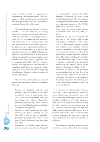 150
4.Regulatoryenvironmentandpolicyinstruments
country mentions a lack of experience in
implementing environment-friendly practices,
aspects of which are that farmers are presented
with new possibilities and that administrative
procedures have not been fully tested.
The standard requiring retention of terraces
includes a ban on destruction of existing
terraces in vineyards and orchards (SK, 2007,
75-90 %); maintenance of existing terraces (LU,
2005, 0-50  % for package of three measures)
and maintenance of load-bearing rubble walls
(that serve to retain soil on terraced land) in a
good state as well as repairing them should any
breaches or collapse occur as a result of soil
saturation after storms (MT, 2005). In Bulgaria, in
addition to the maintenance of existing terraces
on a farm or parcel, the conclusion of agreements
between land users within a particular area
is mandatory (BG, 2007, 0-50 %). However,
extreme land fragmentation and difficulties in
persuading small farms to co-operate within
larger areas cause major difficulties in respecting
this obligation. Terracing is also considered to
control wind erosion.
The minimum soil maintenance standard
reflecting the site-specific conditions includes the
following.
-	 Carrying out ploughing, cultivation and
planting across the direction of the slope
on parcels having a slope greater than
10  % (with the result-oriented note that
there should be no evidence of sheet, rill or
erosion gullies on site) (MT, 2005). However,
presence of small land parcels is signalled as
an implementation problem.
-	 Measures to prevent arable land from gully
erosion (with gullies exceeding 20 cm)
(SK, 2007, 75-90  %), ban on ploughing
permanent grassland if the slope is more
than 12 % and the length is more than 50 m
(LU, 2005).
-	 Maintenance of surface water drainage
systems, except in areas that are designated
as environmentally sensitive (LV, 2004);
temporary channelling of surface water
through drainage furrows (after the sowing) on
sloping ground with clear erosion phenomena
(e.g. widespread presence of rills) (IT/ITD1,
2000, 100 %; ITF6, 2005, 100 %).
-	 Green cover on terrace slopes between
15 November and 1 March (PT, 2008, 75-
90 %).
-	 Restrictions on crop use for parcels with
high risk of soil erosion (IQFP or plot
physiographic qualification index equal
to 5). On these parcels, (except for terrace
plots or plots in areas integrated into flood
plains), no temporary crops or the plantation
of new permanent pastures are allowed. The
improvement of natural permanent pastures is
allowed, but without soil tillage; the plantation
of new permanent crops is only allowed
in situations considered to be technically
adequate by the regional services of the
Ministry of Agriculture (PT, 2005, 100 %).
-	 Prohibition on intensive crop production
on river banks within less than 5 m of the
watercourse (BG, 2007, 0–50 %). The low
compliance rate reflects poor knowledge of
the farming obligations and restrictions, and
of the consequences (sanctions) in the case
of non-compliance.
In response to site-specificity, Germany
(DE, 2006, 75-90  %) mentions the initiative to
create a land register of potential erosion with
special measures addressing the potential hazard:
prohibition of tillage on 40 % of the arable farm
land from each agricultural enterprise during
the winter months, from post-harvest time up
to 15 February in the following year. However,
implementation is hampered by farmers’ fear of
problems with weeds or their lack the necessary
technical equipment; in some cases, they are
not aware that erosion is a possible side-effect of
cultivation.
The maintenance of olive groves standards
is reported to have positive effects on combating
 