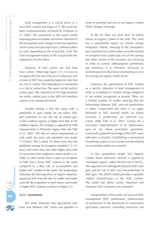 48
2.SoildegradationprocessesacrossEurope
Land management is a crucial factor in a
soil’s SOC content (see Figure 2.7). This issue has
been comprehensively reviewed by Freibauer et
al. (2002). The assessment in this report avoids
repeating previous studies and draws attention to
the fact that the same change in land management
on the same soil type might have a different effect
on soils, depending on the actual SOC level. The
land management history of the soil provides the
explanation for this effect.
However, to lose carbon any soil must
have carbon. Observing Figure 2.9, it is easy to
recognise that the rate (amount of carbon per unit
of time) of SOC loss would be higher for soils that
are rich in carbon. This dependence is interpreted
as a risk of carbon loss. The same can be said for
carbon gain. The indication of the high potential
for further carbon gain in the SOC-rich northern
regions is an unexpected result.
Another finding is that the zones with a
probability to gain carbon do not follow SOC
gain potentials. In fact, the rate of carbon gain
in the southern regions is higher than that in the
northern regions. This finding is supported by field
measurements in Piemonte region, Italy (see Tóth
et al., 2007). The rate of carbon sequestration in
soils under ten years oak plantation was nearly
7 t C/ha/yr. This is about 4.5 times more than the
published average for European cropland (1.5 t C/
ha/yr) and more than one order higher than land
in conversion from cropland to forest (Smith et al.,
2005). In other words, there is faster accumulation
of SOC but a lower SOC content in the south
compared to a slow rate of accumulation and
higher SOC content in the north. The temperature
stimulates the decomposition of organic materials,
removing SOC from the soil. In colder and wetter
areas the decomposition is much slower and results
in higher SOC contents as shown in Figure 2.9.
2.2.3	 Conclusions
The study illustrates that agricultural soils
have very different SOC levels and qualities in
terms of potential and risk of soil organic carbon
(SOC) changes in Europe.
In the EU there are more than 70 billion
tonnes of organic carbon in the soils. This stock
has a considerable impact on climate change
mitigation. Indeed, releasing to the atmosphere
just a small fraction of the carbon currently stocked
in European soils could wipe out all the savings
that other sectors of the economy are achieving
in order to contain anthropogenic greenhouse
gas emissions. It is, therefore, necessary to
promote practices that favour maintaining or even
increasing soil organic matter levels.
However, the optimisation of SOC content
as a specific objective of land management in
order to contribute to climate change mitigation
is not widely recognised at present. There are
a limited number of studies showing that the
relationship between SOC and soil productivity
is rather complicated and there is an upper
threshold of SOC beyond which no further
increases in productivity are achieved (e.g.
Carter, 2004; Tóth et al., 2007). Clearly, for a
successful implementation of an optimisation
goal of any future post-Kyoto agreement,
continually updated knowledge of the SOC status
indicators is valuable. Establishing a harmonised
monitoring system across Europe and developing
an accounting system are essential.
A new quantitative model ‘Soil Organic
Carbon Status Indicators’ (SOCSI) is applied to
investigate organic carbon decline risk in the EU.
This approach can distinguish between SOC loss/
gain and the risk of SOC loss and probability of
SOC gain. The SOCSI model provides a spatially
explicit diversification of the SOC content.
The model also allows actual, maximum and
minimum SOC contents to be estimated.
Interpretation of the results can focus on SOC
management (SOC stabilisation, enhancement
or production) in the framework of conservation
agriculture practices (including minimum soil
 