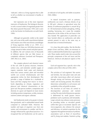 63
AddressingsoildegradationinEUagriculture:relevantprocesses,practicesandpolicies
‘indicator’, refers to a living organism that is able
to tell us whether our environment is healthy or
unhealthy.
Soil represents one of the most important
reservoirs of biodiversity. The biological diversity
in soils is several orders of magnitude greater than
that above ground (Heywood, 1995) and is seen
as the last frontier for biodiversity on earth (Swift,
1999).
Although not generally visible to the naked
eye, soil is one of the earth’s most diverse habitats
and contains one of the most diverse assemblages
of living organisms (Giller et al., 1997). In a
handful of soil, there are 100 billion bacteria and
a large amount of other animal and plant species.
In addition, the soil contains tens of thousands
of different species that are little known or
completely unknown (Loveland and Thompson,
2001; Ritz et al., 2003).
The complex physical and chemical nature
of the soil, with its porous structure, immense
surface area, and extremely variable supply of
organic materials, food, water and chemicals
mean that various animal, plant and microbial
worlds can co-exist simultaneously and find
appropriate niches for their development. This
provides a range of habitats for a multitude of
fauna and flora ranging from macro- to micro-
levels depending on climate, vegetation and
physical and chemical characteristics of the
given soil. The species numbers, composition and
diversity of a given soil depend on many factors
including aeration, temperature, acidity, moisture,
nutrient content and organic substrate.
Soil biodiversity tends to be greater in forests
than grasslands, and in undisturbed natural lands
compared to cultivated fields. However, the
number and types of organism vary from one
system and environment to another and this is
strongly influenced by agricultural practices. It is
recognised that soil biodiversity can be used as
an indicator of soil quality and stable ecosystems
(FAO, 2008c).
In natural ecosystems such as pastures,
earthworms can reach a biomass density of up
to 300  g/m2
, whereas in agricultural areas the
density of earthworm population is around 40 g/
m2
. All mechanised activities (ploughing, milling,
weeding, harrowing, etc.) cause the complete
destruction of the niches of the soil fauna in the
area treated. The application of pesticides can
have harmful effects on earthworms and other
animals present in soils in the same way as
elevated rates of mineral fertilisation.
It is clear that pilot studies, like the Bio-Bio
project (Cenci and Sena, 2006), are necessary in
order to understand the biodiversity in agricultural
soils. These studies need to take into account the
principle components of the soil fauna and the
historical, chemical and physical aspects of the
soils.
Each soil organism has a specific role in the
complex web of life in the soil (FAO, 2001):
−	 The activities of 'soil engineers' like worms
and termites, but also plant roots and ants
and other macro-fauna affect soil structure
through mixing soil horizons and organic
matter and increasing porosity. This directly
determines vulnerability to soil erosion and
availability of the soil profile to plants.
−	 The functions of soil biota are central to
decomposition processes and nutrient
cycling.The rate at which the process operates
is determined by small grazers (micro-
predators) such as protozoa and nematodes.
Larger animals may enhance some processes
by providing niches or microbial growth
within their guts or excrement. Specific soil
micro-organisms also enhance the amount
and efficiency of nutrient acquisition by the
vegetation through the formation of symbiotic
associations such as those of mycorrhiza
and N2
-fixing root nodules. Nutrient cycling
 