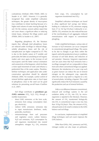 76
3.Soilconservationpracticesinagriculture
contradictory (Holland, 2004; ITADA, 2005; Le
Souder et al., 2007). However, it is generally
recognised that, under simplified cultivation
techniques, the greater density of macro-pores
may contribute to nitrate leaching because of a
higher total volume of water moving through the
soil. On the contrary, several authors report that
soil cover shows a significant effect in reducing
nitrate losses, whatever the tillage system used
(ITADA, 2005; Le Souder et al., 2007).
Regarding phosphorus (P), the literature
reports that, although total phosphorus losses
are reduced under no-tillage or reduced tillage,
soluble phosphorus losses and the risk of
eutrophication are higher compared to CT. This
is due to the double nature of P (soluble and
particulate, the latter accumulating on soil organic
matter) and, once again, to the increase of soil
macro-pores (and the better vertical orientation
and connectivity of the biopores), which facilitate
a more rapid movement of water and enhance a
preferential flow of the water surplus. Therefore,
fertiliser techniques and application rates under
conservation agriculture should be adjusted
(Holland, 2004). For example, careful control of
mineral fertiliser application rates or local input
of phosphorus close to the seed can be good
solutions for preventing run-off losses (Castillon
et al., 2007).
Soil tillage contributes to greenhouse gas
(GHG) emissions (CO2
, N2
O, CH4
) through a
number of processes:
-	 direct GHG emissions: at the farm scale,
emissions from energy consumption (fuel,
gas, electricity);
-	 indirect GHG emissions: emissions due
to input manufactures (fertilisers, seeds,
pesticides, machines);
-	 emissions/storage from soil processes
and vegetative covers: carbon balance,
N2
O soil emissions, N2
O consumption by
soil organisms (transformed into neutral
atmospheric nitrogen N2
), CH4
emissions
from crops, CH4
consumption by soil
organisms (transformed into CO2
).
Simplified cultivation techniques are found
to allow significant fuel savings (see below),
leading to a reduction in CO2
emissions ranging
from 27 to 162  kg CO2
/ha/yr (Labreuche et al.,
2007b). CO2
emissions are also reduced because
of the non-breaking of soil aggregates (reduced
mineralisation) with respect to conventional
ploughing.
Under simplified techniques, various rates of
increase in N2
O emissions can occur compared
to conventional plough-based tillage. This seems
to be due to changes in gas flows within the
topsoil, and to the production of anox
ic conditions
(increase of soil bulk density and reduction of
soil porosity). However, long-term experiments
over ten years show that N2
O emissions from a
no-tillage managed soil are comparable to those
from soils where conventional tillage was applied.
Moreover, the introduction of a cover crop such
as green manure can reduce the use of mineral
nitrogen on the subsequent crop, especially
when the cover crop used is a legume (or a mix
of several plants, including a legume). This could
significantly reduce the N2
O emissions caused by
the production and use of mineral fertilisers.
Little or no difference between conventional,
reduced and no-tillage systems in the soil
oxidation ability of CH4
into CO2
by micro-
organisms is reported in the literature. However,
the amount of CH4
transformed biologically
into CO2
in conventional crops is very low (less
than 10 kg CH4
/ha/yr). Thus, the amount of CH4
released seems to be small in relation to the GHG
balance and soil tillage.
In conclusion, implementation of simplified
tillage techniques (and soil cover) improves the
GHG balance.
Other than GHGs, NH3
(ammonia) and NOx
(nitrogen oxides) are also major air pollutants.
 