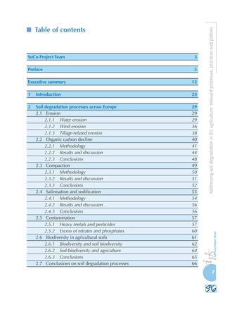 AddressingsoildegradationinEUagriculture:relevantprocesses,practicesandpolicies
7
SoCo Project Team	 3
Preface	 5
Executive summary	 13
1	 Introduction	 23
2	 Soil degradation processes across Europe	 29
2.1	 Erosion	 29
2.1.1	 Water erosion	 29
2.1.2	 Wind erosion	 36
2.1.3	 Tillage-related erosion	 38
2.2	 Organic carbon decline	 40
2.2.1	 Methodology	 41
2.2.2	 Results and discussion	 44
2.2.3	 Conclusions	 48
2.3	 Compaction	 49
2.3.1	 Methodology	 50
2.3.2	 Results and discussion	 51
2.3.3	 Conclusions	 52
2.4	 Salinisation and sodification	 53
2.4.1	 Methodology	 54
2.4.2	 Results and discussion	 56
2.4.3	 Conclusions	 56
2.5	 Contamination	 57
2.5.1	 Heavy metals and pesticides	 57
2.5.2	 Excess of nitrates and phosphates	 60
2.6	 Biodiversity in agricultural soils	 61
2.6.1	 Biodiversity and soil biodiversity	 62
2.6.2	 Soil biodiversity and agriculture	 64
2.6.3	 Conclusions	 65
2.7	 Conclusions on soil degradation processes	 66
Table of contents
 