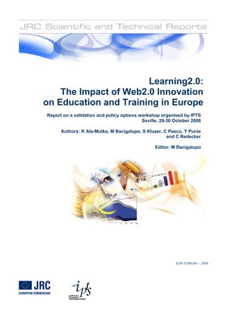 Learning2.0:
    The Impact of Web2.0 Innovation
on Education and Training in Europe
Report on a validation and policy options workshop organised by IPTS
                                           Seville, 29-30 October 2008

      Authors: K Ala-Mutka, M Bacigalupo, S Kluzer, C Pascu, Y Punie
                                                     and C Redecker

                                                 Editor: M Bacigalupo




                                                          EUR 23786 EN - 2009
 