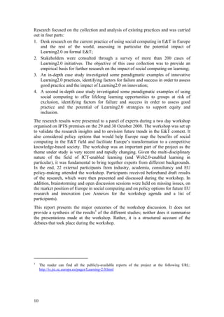 Research focused on the collection and analysis of existing practices and was carried
out in four parts:
1. Desk research on the current practice of using social computing in E&T in Europe
    and the rest of the world, assessing in particular the potential impact of
    Learning2.0 on formal E&T;
2. Stakeholders were consulted through a survey of more than 200 cases of
    Learning2.0 initiatives. The objective of this case collection was to provide an
    empirical basis for further research on the impact of social computing on learning;
3. An in-depth case study investigated some paradigmatic examples of innovative
    Learning2.0 practices, identifying factors for failure and success in order to assess
    good practice and the impact of Learning2.0 on innovation;
4. A second in-depth case study investigated some paradigmatic examples of using
    social computing to offer lifelong learning opportunities to groups at risk of
    exclusion, identifying factors for failure and success in order to assess good
    practice and the potential of Learning2.0 strategies to support equity and
    inclusion.
The research results were presented to a panel of experts during a two day workshop
organised on IPTS premises on the 29 and 30 October 2008. The workshop was set up
to validate the research insights and to envision future trends in the E&T context. It
also considered policy options that would help Europe reap the benefits of social
computing in the E&T field and facilitate Europe’s transformation to a competitive
knowledge-based society. The workshop was an important part of the project as the
theme under study is very recent and rapidly changing. Given the multi-disciplinary
nature of the field of ICT-enabled learning (and Web2.0-enabled learning in
particular), it was fundamental to bring together experts from different backgrounds.
In the end, 22 external participants from industry, academia, consultancy and EU
policy-making attended the workshop. Participants received beforehand draft results
of the research, which were then presented and discussed during the workshop. In
addition, brainstorming and open discussion sessions were held on missing issues, on
the market position of Europe in social computing and on policy options for future EU
research and innovation (see Annexes for the workshop agenda and a list of
participants).
This report presents the major outcomes of the workshop discussion. It does not
provide a synthesis of the results3 of the different studies; neither does it summarise
the presentations made at the workshop. Rather, it is a structured account of the
debates that took place during the workshop.




3
     The reader can find all the publicly-available reports of the project at the following URL:
     http://is.jrc.ec.europa.eu/pages/Learning-2.0.html




10
 