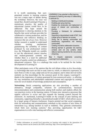 It is worth mentioning that user-
generated content in learning contexts            LEARNING2.0 has potential to affect learning
                                                  processes by fostering new ways of collaborating,
was not a major topic of debate during            in particular by:
the workshop. However, the issue was
                                                      Building on distributed knowledge,
raised that, should Learning2.0 become a
                                                      Enabling peer group learning,
mainstream practice, the quality of                   Enabling the construction and deployment of
educational content would have to be                  groups of interest and communities of
addressed. The hype around the                        practice,
phenomenon is drawing attention to the                Providing a framework for professional
benefits that social software provides for            interaction,
collaborative content production, and for             Supporting a decentralised model of E&T, that
elaboration and reflective thinking on                a larger group of learners can access,
resources that are always beta. However               Giving rise to learning communities and
further research is needed to understand              transforming organisations into learning
whether         existing      mechanisms              communities,
                                                      Creating innovative collaborative dynamics,
guaranteeing the reliability of content
                                                      Allowing learners to generate new learning
produced by non professional entities
                                                      contexts (and not only content), where
(e.g. the Wikipedia model) are scalable               reflexive learning transforms the very process
to suit the educational context (teacher              of learning.
and student-generated content) and
whether there is a need for additional            Box 1. Experts’ statements            concerning
                                                  Learning2.0 and collaboration.
means of quality control on collaborative
educational resources. This is a challenge         that needs to be tackled for the further
development of Learning2.0.
Other participants were of the opinion that the real debate relates to free knowledge,
i.e. knowledge that users are free to read, listen to, watch, or otherwise experience; to
learn from or with; to copy, adapt and use for any purpose; and to share derived works
similarly (as free knowledge) for the common good. In this respect, Learning2.0 -
thanks to the importance of content generated by non-commercial actors - is affecting
the way institutions and stakeholders understand content and copyright by creating
room for novel models of knowledge production and consumption.
Networking. Social computing applications are also providing a number of
alternative, though compatible, solutions for communications. Increased
interconnectedness and communication among both teachers and students affects the
way practices evolve in the learning context. It fosters new interactive processes that
support reflection in action and also expands the learning context beyond the
classroom. As mentioned, Learning2.0 builds on the concept of peer learning and
community, supporting thereafter a decentralised model of E&T, which allows access
by a larger group of learners (inclusion). Experts pointed out that social computing
tools for networking and communication contribute to the creation of new forms of
interactions (e.g. among teachers as well as students). They generate communities
which form new learning contexts,4 thus providing opportunities for E&T
organisations to evolve into learning and reflexive communities.




4
     Further information on second level innovation on learning with respect to the generation of
     learning contexts can be found in the EIfEL team blog: http://www.learningfutures.eu/


12
 