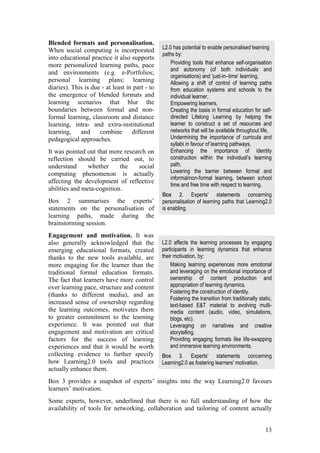 Blended formats and personalisation.
When social computing is incorporated           L2.0 has potential to enable personalised learning
                                                paths by:
into educational practice it also supports
more personalized learning paths, pace              Providing tools that enhance self-organisation
                                                    and autonomy (of both individuals and
and environments (e.g. e-Portfolios;
                                                    organisations) and ‘just-in–time’ learning,
personal learning plans; learning                   Allowing a shift of control of learning paths
diaries). This is due - at least in part - to       from education systems and schools to the
the emergence of blended formats and                individual learner,
learning scenarios that blur the                    Empowering learners,
boundaries between formal and non-                  Creating the basis in formal education for self-
formal learning, classroom and distance             directed Lifelong Learning by helping the
learning, intra- and extra-institutional            learner to construct a set of resources and
learning,    and     combine       different        networks that will be available throughout life,
pedagogical approaches.                             Undermining the importance of curricula and
                                                    syllabi in favour of learning pathways,
It was pointed out that more research on            Enhancing the importance of identity
reflection should be carried out, to                construction within the individual’s learning
understand      whether     the    social           path,
computing phenomenon is actually                    Lowering the barrier between formal and
                                                    informal/non-formal learning, between school
affecting the development of reflective
                                                    time and free time with respect to learning.
abilities and meta-cognition.
                                                Box 2. Experts’ statements concerning
Box 2 summarises the experts’                   personalisation of learning paths that Learning2.0
statements on the personalisation of            is enabling.
learning paths, made during the
brainstorming session.
Engagement and motivation. It was
also generally acknowledged that the            L2.0 affects the learning processes by engaging
emerging educational formats, created           participants in learning dynamics that enhance
thanks to the new tools available, are          their motivation, by:
more engaging for the learner than the              Making learning experiences more emotional
traditional formal education formats.               and leveraging on the emotional importance of
The fact that learners have more control            ownership of content production and
over learning pace, structure and content           appropriation of learning dynamics.
                                                    Fostering the construction of identity.
(thanks to different media), and an
                                                    Fostering the transition from traditionally static,
increased sense of ownership regarding              text-based E&T material to evolving multi-
the learning outcomes, motivates them               media content (audio, video, simulations,
to greater commitment to the learning               blogs, etc).
experience. It was pointed out that                 Leveraging on narratives and creative
engagement and motivation are critical              storytelling.
factors for the success of learning                 Providing engaging formats like life-swapping
experiences and that it would be worth              and immersive learning environments.
collecting evidence to further specify          Box 3. Experts’ statements concerning
how Learning2.0 tools and practices             Learning2.0 as fostering learners' motivation.
actually enhance them.
Box 3 provides a snapshot of experts’ insights into the way Learning2.0 favours
learners’ motivation.
Some experts, however, underlined that there is no full understanding of how the
availability of tools for networking, collaboration and tailoring of content actually


                                                                                                   13
 