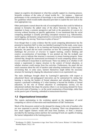 impact on cognitive development or what they actually support in a learning process.
Scientific evidence of the value of virtual worlds for – for instance – improved
performance in the construction of knowledge is not available. Additionally there are
few guidelines which would enable education providers to exploit the new tools in the
most appropriate way.
Other participants warned about the risk of oversimplification that could lie behind an
attempt to formalise the added value of the above functions for learning. It is
important to keep a systemic perspective and look at the generation of contexts for
learning without focusing on specific applications. It was mentioned that the social
computing paradigm is actually providing conceptual resources (e.g. folksonomies,
social tagging, and dynamic categorisation) to overcome the limitations of taxonomies
and ontologies, by moving “from trees to piles of leaves”.5
Even though there is some evidence that the social computing phenomenon has the
potential to transform E&T in what was labelled Learning2.0 in the study, some issues
are still open for debate as far as learning and learning processes are concerned. In
particular, the panel did not reach consensus on how the Learning2.0 phenomenon
challenges the provision of structure to support learning, creative thinking and
creative co-construction of knowledge. It was pointed out that the in-depth case
studies seem to indicate that structure is necessary to ensure learning progress. Some
claimed that, though the unstructured environment of social computing attracts users,
it is not sufficient to keep them in and focused. There was debate as to whether it will
remain a requirement to impose structure in the context of formal education, or
whether structure could emerge from free activities. Furthermore, the panel did not
reach consensus about the role of teachers (and schooling institutions) in this respect,
envisioning that, in some cases, learners themselves might define the necessary
structure for learning by shaping the educational context in an experiential way.
The main challenges brought about by Learning2.0 approaches with respect to
educational theory and pedagogical innovation can be summarised by stating that
learning is moving the borders of formal education and schooling systems. This
requires a profound re-thinking of i) what learning is beyond the borders of formal
education; ii) the role of formal education in contemporary society; iii) the
educational methods that shape the practice (there is an increasing demand for focus
on the active part of learning, i.e. on the social construction of knowledge, rather than
on the passive part of learning, embodied in instructionist theories).

1.2 Organisational innovation
The experts participating in the workshop agreed on the importance of social
computing as a driver of innovation and transformation of E&T Institutions.
Much of the discussion centred on the demand for change in the role of teachers who
are now requested to provide ‘scaffolding’ to learning. There was disagreement on
how much support learners would still need from teachers, or from a structure
provided by the learning context and how far Learning2.0 tools are capable of making
the learner independent in the learning process.


5
    Weinberger, D. (2005). Taxonomies to tags: from Trees to Pile Leaves. Release 1.0. Esther Dyson's
    Monthly Report, 23(2), 1-36.


14
 