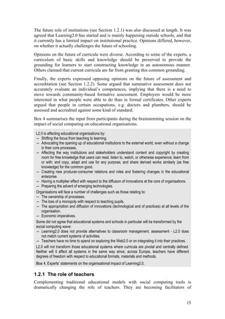 The future role of institutions (see Section 1.2.1) was also discussed at length. It was
agreed that Learning2.0 has started and is mainly happening outside schools, and that
it currently has a limited impact on institutional practice. Opinions differed, however,
on whether it actually challenges the future of schooling.
Opinions on the future of curricula were diverse. According to some of the experts, a
curriculum of basic skills and knowledge should be preserved to provide the
grounding for learners to start constructing knowledge in an autonomous manner.
Others claimed that current curricula are far from granting this common grounding.
Finally, the experts expressed opposing opinions on the future of assessment and
accreditation (see Section 1.2.2). Some argued that summative assessment does not
accurately evaluate an individual’s competences, implying that there is a need to
move towards community-based formative assessment. Employers would be more
interested in what people were able to do than in formal certificates. Other experts
argued that people in certain occupations, e.g. doctors and plumbers, should be
assessed and accredited against some kind of standard.
Box 4 summarises the input from participants during the brainstorming session on the
impact of social computing on educational organisations.

 L2.0 is affecting educational organisations by:
 ― Shifting the focus from teaching to learning.
 ― Advocating the opening up of educational institutions to the external world, even without a change
    in their core processes.
 ― Affecting the way institutions and stakeholders understand content and copyright by creating
    room for free knowledge that users can read, listen to, watch, or otherwise experience; learn from
    or with; and copy, adapt and use for any purpose; and share derived works similarly (as free
    knowledge) for the common good.
 ― Creating new producer-consumer relations and roles and fostering changes in the educational
    enterprise.
 ― Having a multiplier effect with respect to the diffusion of innovations at the core of organisations.
 ― Preparing the advent of emerging technologies.
 Organisations will face a number of challenges such as those relating to:
 ― The ownership of processes.
 ― The loss of a monopoly with respect to teaching pupils.
 ― The appropriation and diffusion of innovations (technological and of practices) at all levels of the
    organisation.
 ― Economic imperatives.
 Some did not agree that educational systems and schools in particular will be transformed by the
 social computing wave:
 ― Learning2.0 does not provide alternatives to classroom management, assessment - L2.0 does
    not match current systems of activities.
 ― Teachers have no time to spend on exploring the Web2.0 or on integrating it into their practices.
 L2.0 will not transform those educational systems where curricula are pivotal and centrally defined.
 Neither will it affect all systems in the same way since, across Europe, teachers have different
 degrees of freedom with respect to educational formats, materials and methods.
 Box 4. Experts’ statements on the organisational impact of Learning2.0.

1.2.1 The role of teachers
Complementing traditional educational models with social computing tools is
dramatically changing the role of teachers. They are becoming facilitators of


                                                                                                      15
 