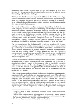 processes of knowledge (co) constructions, in which learners take a far more active
part than they have ever done. Current educational systems may be failing to support
their teaching staff to face this challenge.
With respect to the e-learning paradigm, the Web2.0 approach is far less technology-
centered and far more learner-centered. This shift of focus carries important changes
in the way teaching is understood. Teachers are seen more and more as “scaffolding”,
i.e. as guides who help children/students to learn to perform (cognitive) activities that
they could not master by themselves.
The breadth of the guidance teachers are capable of providing, thanks to the new
social computing resources, encompasses their ability to motivate pupils to commit to
self-directed learning experiences, to provide them with structures that keep them
focused on the learning objectives, to highlight critical features of the task that they
might overlook, thus facilitating the carrying out of the learning activities so that
objectives are met. Web2.0 technologies, by providing external support that helps the
autonomy of the learner, facilitate the fading away of the role of the teacher. For
some experts, Learning2.0 provides the right context to transform the teacher's role
according to the principle of contingent instruction proposed by Wood and Wood.6
The expert panel agreed that the Learning2.0 wave is not spreading with the same
intensity everywhere or with the same consequences. Firstly, Europe is characterized
by a wide variety of educational systems that differ – for instance – with respect to the
level of freedom teachers have in adopting innovative resources, learning materials,
tools and even training plans.7 Evidence demonstrates that the Learning2.0
transformation is most effective and successful where there is support from the school
(see, for instance, the Jason Welker's Wikinomics example8) and not only from an
infrastructure point of view.
Secondly, experts remarked that the Learning2.0 transformation is not a "mainstream"
phenomenon and is usually implemented by single individuals. It is a challenge for
organizations and policy makers to disseminate the value of Learning2.0 innovation
and to promote its adoption. The networking possibility enabled by social computing
could be seen, for instance, as an opportunity for teachers to network with peers, to
reflect on their own practices and transform them, and to collaborate within and
outside their own schools.
Thirdly, experts underlined that, whereas the Learning2.0 paradigm advocates a more
important role for teachers in the new learning processes, it is not fully understood
whether this is what teachers want, or whether they share the vision that social
computing and educational theory experts have built around the Learning2.0
approach. It was also noted that today's teachers hold a position because they are
expert in content (especially at University level), rather that because they are expert in
facilitating knowledge acquisition/construction. At present, many of them are
frightened by the demands that providing ‘scaffolding’ for personalized learning paths


6
     Wood, D., & Wood, H. (1996). Contingency in tutoring and learning. Learning and Instruction,
     6(4), 391-397.
7
     Analysis of the educational policies and frameworks of the different EU Member States was
     proposed as research line, to understand how different organisational and curricular contexts give
     rise to different opportunities for innovation in educational practices.
8
     http://www.welkerswikinomics.com/Welkers_Wikinomics/home.html


16
 
