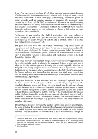 Some of the experts mentioned that Web 2.0 has generated an unprecedented amount
of information and data-points about users, most of which is beyond users’ control,
and could 'come back' to haunt them (e.g. cyber-bullying, information posted on
social networks used as negative evidence in screening job applicants, social
engineering or identity theft). E&T institutions are risk-averse as regards adopting
educational material, the quality of which is not certified, and also where the safety of
their students9 is concerned. If Learning2.0 builds on the World Wide Web, it is clear
that pupils and their teachers have no 'safety net' in relation to their online activities,
beyond their own critical skills.
Furthermore, it was remarked that Web2.0 applications raise issues relating to
intellectual property and moral rights of authorship intrinsic in cultural production.
Such rights are not clearly recognised, and are hard to attribute. There is a risk that
they will get lost in a regulatory void.
The point was also made that the Web2.0 environment very much counts on
reputation, which has become a key factor for success in transactions mediated by
ICT. Participants highlighted the fact that reputation dynamics, linked for instance to
feedbacks systems, folksonomies, public comments and recommendation systems are
likely to inspire the evolution of accreditation and certification systems in the E&T
domain (see Section 1.2.2).
Other issues that were raised concern design and development of new applications and
the need to actively involve teachers in the process of defining requirements and to
adopt an iterative design approach. Ensuring that education-specific solutions are
designed by involving prospective users was mentioned as a requirement to ensure
that the tools will be appropriated in teaching practices (LeMill,10 the Web community
for finding, authoring and sharing learning resources, was cited as an example that
calls for an early involvement of teachers in the design of educational resources based
on the Learning2.0 paradigm).
During the discussion, it was mentioned that the Learning2.0 approach calls for
flexible access to educational resources that does not fit today's compartments. The
boundaries between school and home, between formal, non formal and informal
learning, between teachers and learners, between education and entertainment media,
between content management systems/ learning management systems and Web2.0
tools are blurring. Experts agreed that this blurring of the boundaries calls for an open
mobile platform that enables production and usage of educational content which is
accessible to anyone, anywhere. It was noted, however, that educational content for
mobile usage is in the early stages (e.g. podcasts), and full take up by industry and
users has yet to come.
Though the panel did not disregard the fact that technological enablers could become
the locus for future disruption of existing modes of educational material consumption
(e.g. mobile learning), they insisted that technology should not be the main focus of
attention. They believed that the modernisation of E&T will come about through the

9
     During the workshop, it was mentioned that while many schools are incorporating the Internet
     among their educational resources, and others are experimenting with it as a learning platform,
     there are also institutions that have chosen to ban Web 2.0 sites like YouTube to prevent children
     from accessing unsuitable content.
10
     http://lemill.net/


18
 