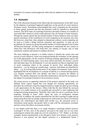 promotion of a learner-centred approach, rather than by adoption of one technology or
another.

1.4 Inclusion
Part of the discussion focused on the effects that the transformation of the E&T sector
by the adoption a Learning2.0 approach might have on the growth of a more inclusive
European society. Participants acknowledged that social computing has the potential
to foster greater inclusion and that this potential could be exploited in educational
contexts. The IPTS study on Learning2.0 practices provided evidence of a number of
successful E&T initiatives which could represent ways for Europe to foster inclusion.
Though the experts agreed that the limited number of these initiatives does not allow
general statements on the contribution of social computing to the inclusion area, they
did, however, claim that, when adopted in educational contexts, social computing can
be used to i) build a bridge between minorities and majorities: ii) open up new
possibilities for learners by going beyond the borders of formal education (non formal
self-directed learning): iii) help young immigrants to understand the new context in
which they find themselves and build their own identity in Europe; and iv) help
institutions, teachers and learners to embrace diversity.
The main challenge at present is to define criteria to identify the actual value and
success of such initiatives. Some were proposed during the workshop: (a) the opening
up of job opportunities, (b) the creation of lifelong learning opportunities and (c) the
creation of a third learning space, away from school and home, the learner’s private
and individual space for development. It was also pointed out that an important facet
of social computing relates to the concept of identity (how individuals define
themselves – e.g. by setting up a profile page - and how individuals are identified by
others – e.g. by leaving behavioural traces in the digital environment). Some experts
highlighted that the development of a concept of identity is a critical learning process
(e.g. students construct their own identity, and learn to recognise the identity of
others). The identity dimension was therefore mentioned as relevant for an analysis of
the impact of Learning2.0 initiatives for an inclusive society.
The actual success in supporting inclusion of the projects analysed in the study was
debated. Some experts argued that even though new learning opportunities are
provided, the certificates issued by targeted initiatives might not open up new training
or job opportunities for the learners. Others held that the idea behind the surveyed
projects is to enable learners to be accepted and successful in more traditional and
recognised training programmes. Therefore, their value lies not in a certificate, but in
acquiring “learning to learn” skills. Again the issue of certification remains
unresolved. In addition, the experts mentioned the risk that Learning2.0 might end up
empowering those that are already empowered. It could create new forms of exclusion
through new technological and digital skill divides (e.g. the increased access to
information needs greater and greater skills to cope with the information overload),
and also worsen the effects of economic divides.
It was further noted that there is no single disruptive technology behind inclusive
Learning2.0. In fact, most of the projects surveyed in the study rely on very basic
technological solution that might not even be classified as “2.0”. Rather, in all these
examples, human transformation is the disruptive factor; new dreams, a new passion.
However it was pointed out that digital exclusion is a fundamental barrier f


                                                                                     19
 