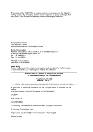 The mission of the JRC-IPTS is to provide customer-driven support to the EU policy-
making process by developing science-based responses to policy challenges that
have both a socio-economic as well as a scientific/technological dimension.




European Commission
Joint Research Centre
Institute for Prospective Technological Studies

Contact information
Address: Edificio Expo. c/ Inca Garcilaso, 3. E-41092 Seville (Spain)
E-mail: jrc-ipts-secretariat@ec.europa.eu
Tel.: +34 954488318
Fax: +34 954488300

http://ipts.jrc.ec.europa.eu
http://www.jrc.ec.europa.eu

Legal Notice
Neither the European Commission nor any person acting on behalf of the Commission
is responsible for the use which might be made of this publication.

                       Europe Direct is a service to help you find answers
                          to your questions about the European Union

                                          Freephone number (*):
                                           00 800 6 7 8 9 10 11

     (*) Certain mobile telephone operators do not allow access to 00 800 numbers or these calls may be billed.

A great deal of additional information on the European Union is available on the
Internet.
It can be accessed through the Europa server http://europa.eu/

JRC50704

EUR 23786 EN

ISSN 1018-5593

Luxembourg: Office for Official Publications of the European Communities

© European Communities, 2009

Reproduction is authorised provided the source is acknowledged

Printed in Spain
 