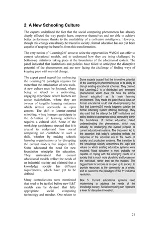 2 A New Schooling Culture
The experts underlined the fact that the social computing phenomenon has already
deeply affected the way people learn, empower themselves and are able to achieve
better performance thanks to the availability of a collective intelligence. However,
though this change can already be traced in society, formal education has not yet been
capable of reaping the benefits from this transformation.
The very notion of ‘Learning2.0’ arose to seize the opportunities Web2.0 can offer to
current educational models, and to understand how they are being challenged by
bottom-up initiatives taking place at the boundaries of the educational system. The
panel indicated that institutions and policies have failed to anticipate the disruptive
potential of the phenomenon and are now facing the challenge of finding ways of
keeping pace with societal change.
The expert panel argued that embracing
                                            Some experts argued that the innovative potential
the Learning2.0 paradigm requires far
                                            of the Learning2.0 phenomenon lies in its ability to
more than the introduction of new tools.    disrupt existing educational schemes. They claimed
A new culture must be fostered, where       that Learning2.0 is a distributed and emergent
being at school is a motivating,            phenomenon which does not have the school
engaging experience, where learners are     (formal education) as its main learning
active stakeholders, where they are         environment. They made the point that a focus on
owners of tangible learning outcomes        formal educational could risk de-emphasising the
which remain accessible as open             fact that Learning2.0 mostly happens outside the
content. The shift to learner-centred       formal schooling system (lifelong learning). They
schooling, where learners participate in    also said that the attempt by E&T institutions and
the definition of learning activities       policy bodies to appropriate social computing within
                                            the boundaries of formal education risked
requires a cultural shift. Some of the
                                            underestimating the phenomenon, which may
workshop participants stressed that it is   actually be challenging the overall purpose of
crucial to understand how social            current educational systems. The discussion led to
computing can contribute to such a          the assertion that today's schooling reflects the
shift, whether by making schools            response of the industrial era to the needs of
learning organisations or by disrupting     society and production systems. The transition to
the current models that inspire E&T.        the knowledge society undermines the logic and
Some advocated the need for new             values on which existing education systems were
foundation principles for education.        moulded. Mass education is most probably not
They     maintained      that    current    capable of coping with the emerging needs of a
                                            society that is much more pluralistic and focuses on
educational models reflect the needs of
                                            the individual, rather than on the masses. The
an industrial society and claimed that a    biggest task for schools is to open up to society, to
knowledge society has different             provide resources to the community as a whole,
requirements, which have yet to be          and to overcome the paradigm of the 1st industrial
defined.                                    revolution.
Many contradictions were mentioned          Box 5. Current educational systems need
that need to be tackled before new E&T      modernising to address the needs of the
models can be devised that fully            knowledge society. Social computing can represent
appropriate       social      computing     a lever for disruptive innovation.
technology and mindset. One relates to




                                                                                             21
 