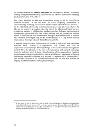 the tension between the learning outcomes that are expected within a traditional
learning paradigm and the learning outcomes that are achieved thanks to the emerging
practices enabled by Web2.0 tools.
The experts identified an additional contradiction arising out of the two different
timelines involved. On the one hand, the social computing phenomenon is
characterised by extremely fast evolution in terms of both applications and practices.11
On the other hand, adoption by institutional actors takes time. Likewise, whereas the
take up by society is proceeding fast, the market for educational platforms (e.g.
professional training) is still based on standard-compliant dedicated learning content
management systems (LCMS). The experts claimed that the professional training
market is mainly driven by a cost-reduction principle. If the minimisation of cost is a
key constraint, Learning2.0 may not be suitable because it is very human-resource
intensive (i.e. it strongly relies on the facilitator's support).
It was also pointed out that further research is needed to understand how institutions
transform when Learning2.0 is implemented. For example, how does an
organisation’s vision change? Are there changes in the way leadership is managed and
exerted? Does the adoption of the new tools (conceptual and material) encourage
creativity and innovation? Is there a transformation of the organisational paradigm
that provides meaning to the institution, such as a shift from a mechanical vision to a
biologically inspired (organisation as a machine vs. organisation as a living being)?
The evidence collected so far from the case studies and the data base indicates an
ongoing transformation that deserves greater analysis.




11
     It was noted by one of the experts that the study (review of practices, database, and case-based
     analysis) should remain ‘always beta’, i.e. always open to update. Because of the speed of evolution
     of practices in this particular domain, this research cannot be considered closed, because it will soon
     become an obsolete snapshot of 2008 state-of-the-art.




22
 