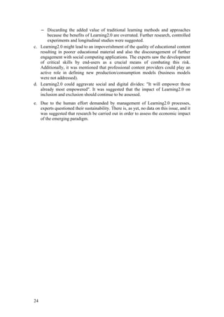 ― Discarding the added value of traditional learning methods and approaches
       because the benefits of Learning2.0 are overrated. Further research, controlled
       experiments and longitudinal studies were suggested.
c. Learning2.0 might lead to an impoverishment of the quality of educational content
   resulting in poorer educational material and also the discouragement of further
   engagement with social computing applications. The experts saw the development
   of critical skills by end-users as a crucial means of combating this risk.
   Additionally, it was mentioned that professional content providers could play an
   active role in defining new production/consumption models (business models
   were not addressed).
d. Learning2.0 could aggravate social and digital divides: "It will empower those
   already most empowered". It was suggested that the impact of Learning2.0 on
   inclusion and exclusion should continue to be assessed.
e. Due to the human effort demanded by management of Learning2.0 processes,
   experts questioned their sustainability. There is, as yet, no data on this issue, and it
   was suggested that research be carried out in order to assess the economic impact
   of the emerging paradigm.




24
 