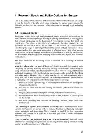 4 Research Needs and Policy Options for Europe
One of the workshop sessions was dedicated to the identification of levers for Europe
to reap the benefits of the take up of social computing for learner empowerment. The
following sections provide a summary of the discussion on research needs and policy
options.

4.1 Research needs
The experts agreed that a high level perspective should be applied when studying the
transformation social computing is making in learning opportunities. It was suggested
that a broad perspective on the Learning2.0 phenomenon ensures that trends and
experiences, flourishing at the edges of traditional education contexts, are not
dismissed because of a focus on the core, i.e. on formal E&T environments.
Broadening the scope of Learning2.0 beyond the domain of E&T was seen as critical
to understanding the way social computing is affecting society and what learning
requirements are being imposed by the knowledge society (e.g. what the requirements
are that the new recruiting policies emerging on the labour market pose on educational
certification).
The panel identified the following issues as relevant for a Learning2.0 research
agenda:
What is really new in Learning2.0? Learning2.0 is the result of the impact of social
computing on learning, teaching, managing learning environments, and creating and
using educational content. It is blurring the boundaries between study, entertainment
and social interaction, reflecting the global transformation of a knowledge-based and
networked society. However, there is still a need for a deeper understanding of what is
really new. The experts advocated the need for more experiments and controlled trials
to highlight policy implications in the following aspects of learning:
i)    the way we learn (epistemology of knowledge transformation and development
      of cognitive function),
ii) the way the tools that mediate learning are created (educational content and
      context),
iii) the goal of education (teaching how to learn, rather than what to know),
iv) the environments where learning happens (in school, at home, in virtual spaces,
      on the move),
v) the actors providing the structure for learning (teachers, peers, individuals
      themselves).
Can Learning2.0 support innovation and creativity? It was pointed out that neither
learners nor teachers are aware of how changed learning and teaching paradigms
impact creativity and innovation. More research is needed on how innovation
processes are changed as a result of ICT-related processes – inside and outside
educational settings.
How can teachers be helped to deal with the transformation? Research should
address ways of strengthening teachers and investigate more deeply initiatives run by
teachers to understand their way of thinking.



                                                                                    25
 
