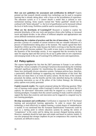 How can new guidelines for assessment and certification be defined? Experts
pointed out that research should consider how technology can be used to recognise
learning that is already taking place, with a focus on the accreditation of experience.
The education system as it is cannot absorb a model that is tailored to non-
institutional learning. Some experts warned that “better qualified” should not be
confused with “better educated” i.e. the level of qualification can be increased without
the level of skills rising. Portfolios could be used to record processes of creativity.
What are the drawbacks of Learning2.0? Research is needed to explore the
potential drawbacks of the new tools and practices (from cyber bulling, to increased
social and digital divides, to the effects of different adoption and appropriation rate
across different institutions and nations.
Monitoring the evolution of practices and the rise of innovations. The IPTS study
provides a picture of a number of current initiatives that are valuable indicators of a
process of transformation taking place at the moment. The experts agreed that there
should be a follow up of the study because the field is evolving so fast that the current
study will quickly become outdated. This could, in turn, lead to a misinterpretation of
the dynamics of the knowledge society. It was suggested that the inventory be kept
open for ongoing input and that surveys be set up to gather data on new experiences
and emerging trends in the use of Learning2.0 by different actors and organizations.

4.2 Policy options
The experts highlighted the fact that the E&T panorama in Europe is not uniform.
Though the various examples of Learning2.0 practices discussed during the workshop
indicated significant potential for transforming this panorama, different Members
States have profoundly diverse education systems. European policies have, therefore,
a particularly difficult challenge in supporting any transformation of this kind. But
this does not mean there is no room for policy actions. On the basis of the research
presented, the debate, and the benefits and the risks identified during the workshop,
concerning innovation as one of the pillars of the Lisbon Strategy, the following
policy options were jointly generated:
Exploit research results: The experts proposed asking the following question: What
way of learning could emerge within Learning2.0 which would most foster the EU’s
capacity for innovation? Innovation could thus be targeted as a result of changed
learning paradigms. Examples from the current Learning2.0 study could be selected to
support the thesis that creativity and innovation can be triggered in a targeted way by
new learning paradigms.
Develop assessment and certification: Certification is important for ICT-facilitated
learning and personalized learning approaches. In order to ensure that social
technology is used effectively to support learning, a certain degree of standardisation
is needed. It was mentioned that the European Qualifications Framework could be
used as a starting point to reform education systems by putting the notion of
“competences” at the centre and by taking into account changed learning patterns.
However, standards should be kept open and simple and based on realistic models. It
was also proposed that stronger emphasis be put on competences like creativity that,
at present, are difficult to assess.




26
 