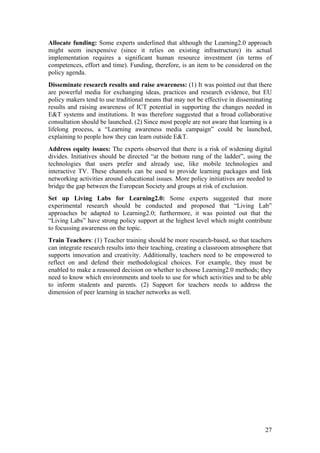 Allocate funding: Some experts underlined that although the Learning2.0 approach
might seem inexpensive (since it relies on existing infrastructure) its actual
implementation requires a significant human resource investment (in terms of
competences, effort and time). Funding, therefore, is an item to be considered on the
policy agenda.
Disseminate research results and raise awareness: (1) It was pointed out that there
are powerful media for exchanging ideas, practices and research evidence, but EU
policy makers tend to use traditional means that may not be effective in disseminating
results and raising awareness of ICT potential in supporting the changes needed in
E&T systems and institutions. It was therefore suggested that a broad collaborative
consultation should be launched. (2) Since most people are not aware that learning is a
lifelong process, a “Learning awareness media campaign” could be launched,
explaining to people how they can learn outside E&T.
Address equity issues: The experts observed that there is a risk of widening digital
divides. Initiatives should be directed “at the bottom rung of the ladder”, using the
technologies that users prefer and already use, like mobile technologies and
interactive TV. These channels can be used to provide learning packages and link
networking activities around educational issues. More policy initiatives are needed to
bridge the gap between the European Society and groups at risk of exclusion.
Set up Living Labs for Learning2.0: Some experts suggested that more
experimental research should be conducted and proposed that “Living Lab”
approaches be adapted to Learning2.0; furthermore, it was pointed out that the
“Living Labs” have strong policy support at the highest level which might contribute
to focussing awareness on the topic.
Train Teachers: (1) Teacher training should be more research-based, so that teachers
can integrate research results into their teaching, creating a classroom atmosphere that
supports innovation and creativity. Additionally, teachers need to be empowered to
reflect on and defend their methodological choices. For example, they must be
enabled to make a reasoned decision on whether to choose Learning2.0 methods; they
need to know which environments and tools to use for which activities and to be able
to inform students and parents. (2) Support for teachers needs to address the
dimension of peer learning in teacher networks as well.




                                                                                     27
 