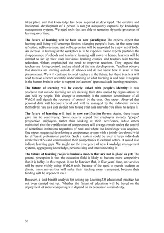 taken place and that knowledge has been acquired or developed. The creative and
intellectual development of a person is not yet adequately captured by knowledge
management systems. We need tools that are able to represent dynamic processes of
learning over time.
The future of learning will be built on new paradigms: The experts expect that
learning and living will converge further; changing people’s lives. At the same time
reflection, self-awareness, and self-expression will be supported by a new set of tools.
An increase in learning at the workplace is to be expected. Some experts predicted the
disappearance of schools and teachers: learning will move to homes, learners will be
enabled to set up their own individual learning courses and teachers will become
redundant. Others emphasized the need to empower teachers. They argued that
teachers are losing control, and are afraid of the new developments. Teachers observe
that students are learning outside of schools and do not know how to react to this
phenomenon. We will continue to need teachers in the future, but these teachers will
need to have a better scientific understanding of what learning is and how it happens
in the human brain in order to support the learners’ (personalised) learning processes.
The future of learning will be closely linked with people's identity: It was
observed that outside learning we are moving from data owned by organisations to
data held by people. This change in ownership is the common denominator of all
Web2.0 and signals the recovery of control by the user. One expert observed that
personal data will become crucial and will be managed by the individual owners
themselves: you as a user decide how to use your data and who you allow to access it.
The future of learning will lead to new certification forms: Again, these issues
gave rise to controversy. Some experts argued that employers already "google"
prospective employees rather than looking at their certificates, while others
maintained that the certification of competences will always remain under the control
of accredited institutions regardless of how and where the knowledge was acquired.
One expert suggested developing a competence system with a jointly developed wiki
for different professional profiles. Such a system could be used to help individuals
create their CVs and communicate their competences to external actors. It would also
indicate learning gaps. We might see the emergence of new knowledge management
systems, aggregating knowledge, personalising and interconnecting it.
The future of learning requires business models that are not in place as yet: The
general perception is that the education field is likely to become more competitive
than it is today. In this respect, it can be foreseen that, in five years’ time, universities
will be more visibly using Web2.0 tools because of the need to recruit students as
clients; more universities will make their teaching more transparent, because their
funding will be dependent on it.
However, a cost-benefit analysis for setting up Learning2.0 educational practice has
not been carried out yet. Whether the future of education will be based on the
deployment of social computing will depend on its economic sustainability.




30
 