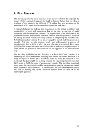 6 Final Remarks

This report presents the major outcomes of an expert workshop that explored the
impact of the Learning2.0 approach for E&T in Europe. Rather than providing a
synthesis of the results of the different IPTS studies that were presented at the
workshop, it offers a structured account of the debate that took place.
A special challenge for studying this phenomenon is the limited availability and
comparability of short and longer-term data on the take up and use of social
computing tools in educational contexts. The recent nature of the phenomenon, its
experimental nature within formal education contexts, and the speed of its evolution
are among the main reasons for being cautious in interpreting the collected data.
Notwithstanding this warning, it was acknowledged by experts that the research is a
valuable first step towards spotting trends and understanding a process of
transformation that is likely to affect the way education is organized. The experts
highlighted the areas where more research is needed to understand the phenomenon in
depth so that the process of transformation can be supported in the most effective
way.
The workshop highlighted the fact that there is a shared belief that Learning2.0 is
happening and it is a phenomenon emerging from outside institutions. However, it is
likely to impact on formal E&T institutions more and more. In particular, it was
mentioned that Learning2.0 has a strong potential for supporting the innovation that
E&T needs to fulfil the needs of contemporary society. The workshop pinpointed
many issues that must be addressed by research to understand the phenomenon (added
value, drawbacks and bottlenecks). It also indicated that policy development plays a
key role in ensuring that formal education benefits from the take up of the
Learning2.0 approach.




                                                                                 31
 