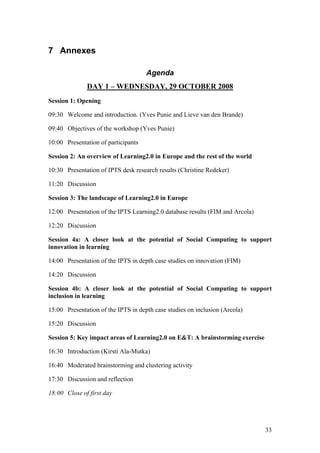 7 Annexes

                                     Agenda
              DAY 1 – WEDNESDAY, 29 OCTOBER 2008
Session 1: Opening

09:30 Welcome and introduction. (Yves Punie and Lieve van den Brande)

09:40 Objectives of the workshop (Yves Punie)

10:00 Presentation of participants

Session 2: An overview of Learning2.0 in Europe and the rest of the world

10:30 Presentation of IPTS desk research results (Christine Redeker)

11:20 Discussion

Session 3: The landscape of Learning2.0 in Europe

12:00 Presentation of the IPTS Learning2.0 database results (FIM and Arcola)

12:20 Discussion

Session 4a: A closer look at the potential of Social Computing to support
innovation in learning

14:00 Presentation of the IPTS in depth case studies on innovation (FIM)

14:20 Discussion

Session 4b: A closer look at the potential of Social Computing to support
inclusion in learning

15:00 Presentation of the IPTS in depth case studies on inclusion (Arcola)

15:20 Discussion

Session 5: Key impact areas of Learning2.0 on E&T: A brainstorming exercise

16:30 Introduction (Kirsti Ala-Mutka)

16:40 Moderated brainstorming and clustering activity

17:30 Discussion and reflection

18:00 Close of first day




                                                                               33
 