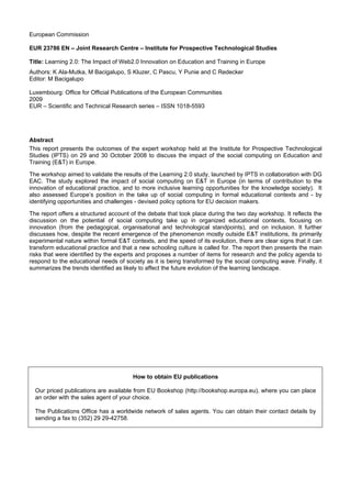 European Commission

EUR 23786 EN – Joint Research Centre – Institute for Prospective Technological Studies

Title: Learning 2.0: The Impact of Web2.0 Innovation on Education and Training in Europe
Authors: K Ala-Mutka, M Bacigalupo, S Kluzer, C Pascu, Y Punie and C Redecker
Editor: M Bacigalupo

Luxembourg: Office for Official Publications of the European Communities
2009
EUR – Scientific and Technical Research series – ISSN 1018-5593




Abstract
This report presents the outcomes of the expert workshop held at the Institute for Prospective Technological
Studies (IPTS) on 29 and 30 October 2008 to discuss the impact of the social computing on Education and
Training (E&T) in Europe.

The workshop aimed to validate the results of the Learning 2.0 study, launched by IPTS in collaboration with DG
EAC. The study explored the impact of social computing on E&T in Europe (in terms of contribution to the
innovation of educational practice, and to more inclusive learning opportunities for the knowledge society). It
also assessed Europe’s position in the take up of social computing in formal educational contexts and - by
identifying opportunities and challenges - devised policy options for EU decision makers.

The report offers a structured account of the debate that took place during the two day workshop. It reflects the
discussion on the potential of social computing take up in organized educational contexts, focusing on
innovation (from the pedagogical, organisational and technological standpoints), and on inclusion. It further
discusses how, despite the recent emergence of the phenomenon mostly outside E&T institutions, its primarily
experimental nature within formal E&T contexts, and the speed of its evolution, there are clear signs that it can
transform educational practice and that a new schooling culture is called for. The report then presents the main
risks that were identified by the experts and proposes a number of items for research and the policy agenda to
respond to the educational needs of society as it is being transformed by the social computing wave. Finally, it
summarizes the trends identified as likely to affect the future evolution of the learning landscape.




                                        How to obtain EU publications

  Our priced publications are available from EU Bookshop (http://bookshop.europa.eu), where you can place
  an order with the sales agent of your choice.

  The Publications Office has a worldwide network of sales agents. You can obtain their contact details by
  sending a fax to (352) 29 29-42758.
 