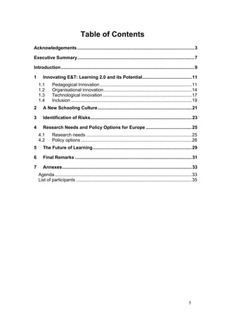 Table of Contents
Acknowledgements ............................................................................................3

Executive Summary............................................................................................7

Introduction .........................................................................................................9

1      Innovating E&T: Learning 2.0 and its Potential....................................... 11
    1.1       Pedagogical Innovation ........................................................................11
    1.2       Organisational innovation .....................................................................14
    1.3       Technological innovation ......................................................................17
    1.4       Inclusion ...............................................................................................19
2      A New Schooling Culture .......................................................................... 21

3      Identification of Risks................................................................................ 23

4      Research Needs and Policy Options for Europe .................................... 25
    4.1       Research needs ...................................................................................25
    4.2       Policy options .......................................................................................26
5      The Future of Learning.............................................................................. 29

6      Final Remarks ............................................................................................ 31

7      Annexes...................................................................................................... 33
    Agenda ............................................................................................................33
    List of participants ...........................................................................................35




                                                                                                                  5
 