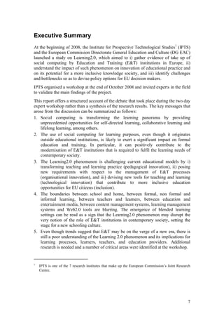 Executive Summary
At the beginning of 2008, the Institute for Prospective Technological Studies1 (IPTS)
and the European Commission Directorate General Education and Culture (DG EAC)
launched a study on Learning2.0, which aimed to i) gather evidence of take up of
social computing by Education and Training (E&T) institutions in Europe, ii)
understand the impact of such phenomenon on innovation of educational practice and
on its potential for a more inclusive knowledge society, and iii) identify challenges
and bottlenecks so as to devise policy options for EU decision makers.
IPTS organised a workshop at the end of October 2008 and invited experts in the field
to validate the main findings of the project.
This report offers a structured account of the debate that took place during the two day
expert workshop rather than a synthesis of the research results. The key messages that
arose from the discussion can be summarized as follows:
1. Social computing is transforming the learning panorama by providing
    unprecedented opportunities for self-directed learning, collaborative learning and
    lifelong learning, among others.
2. The use of social computing for learning purposes, even though it originates
    outside educational institutions, is likely to exert a significant impact on formal
    education and training. In particular, it can positively contribute to the
    modernisation of E&T institutions that is required to fulfil the learning needs of
    contemporary society.
3. The Learning2.0 phenomenon is challenging current educational models by i)
    transforming teaching and learning practice (pedagogical innovation), ii) posing
    new requirements with respect to the management of E&T processes
    (organisational innovation), and iii) devising new tools for teaching and learning
    (technological innovation) that contribute to more inclusive education
    opportunities for EU citizens (inclusion).
4. The boundaries between school and home, between formal, non formal and
    informal learning, between teachers and learners, between education and
    entertainment media, between content management systems, learning management
    systems and Web2.0 tools are blurring. The emergence of blended learning
    settings can be read as a sign that the Learning2.0 phenomenon may disrupt the
    very notion of the role of E&T institutions in contemporary society, setting the
    stage for a new schooling culture.
5. Even though trends suggest that E&T may be on the verge of a new era, there is
    still a poor understanding of the Learning 2.0 phenomenon and its implications for
    learning processes, learners, teachers, and education providers. Additional
    research is needed and a number of critical areas were identified at the workshop.


1
    IPTS is one of the 7 research institutes that make up the European Commission’s Joint Research
    Centre.




                                                                                                7
 