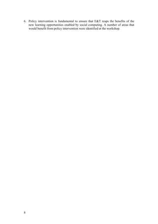 6. Policy intervention is fundamental to ensure that E&T reaps the benefits of the
   new learning opportunities enabled by social computing. A number of areas that
   would benefit from policy intervention were identified at the workshop.




8
 
