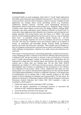 Introduction
Learning2.0 builds on social computing, which refers to "social" digital applications
that enable online interaction and collaboration between users. They are co-creators of
content and form a network which constitutes a collective resource. Examples of such
applications are, amongst others, social networking services (e.g. Facebook),
collaborative filtering (Amazon, Last.FM), social bookmarking (del.icio.us),
folksonomies (Flickr), multi-media content-creation (e.g. Wikipedia, blogs, Flickr &
Youtube) social search engines (yoono.com), file sharing (Emule), mashups (BBC
backstage), and online multi-player games (World of Warcraft or Second Life). In
recent years, these applications have attracted a lot of attention, and have become very
popular especially with young Internet users (See Pascu et al, 2008).2 The strong
growth of social computing applications has been seen by many as a sign of changing
times. Users – as consumers, citizens, patients, learners, workers, etc. – are now
playing an increasingly important role in the way products and services are shaped
and used. This may have important social and economic impacts on all aspects of
society: on information and knowledge sharing, learning, health, government,
business, the media, the third sector, and others. These impacts may be disruptive as
they are changing existing practices and allowing new players and markets to emerge,
which challenge existing players, industries (e.g. media sector) and institutions (e.g.
education).
With respect to learning processes, and teaching approaches, methods and resources,
social computing provides a collection of tools that are affecting educational practices
at different levels. On the one hand, an increase in the personalization of learning
paths is widely acknowledged. Learners are becoming active stakeholders who are
empowered to shape their own learning spaces and resources (by actively creating
content) and to define their own learning pace. On the other hand, Web2.0
applications are enablers of collaborative learning processes, where peers and more
knowledgeable actors function as scaffolding for the development of new abilities,
and competences by the learners. What is more, collaboration takes place not only
among pupils: now teachers and educational organizations can also reap the benefits
of an unprecedented abundance of means to collaborate with peers. Even though signs
of transformation can be spotted, there is little scientific evidence on the actual
impacts of social computing on Education and Training (E&T). For this reason, the
Institute for Prospective Technological Studies (IPTS) and the European Commission
Directorate General Education and Culture (DG EAC) launched a study on
Learning2.0, which aimed to:
1. Explore the impact of social computing on E&T in Europe;
2. Assess the specific contribution of Learning2.0 practices to innovation and
    inclusion in E&T, identifying opportunities and challenges;
3. Assess the position of Europe in this domain; and
4. Identify options for EU research and innovation policies.



2
    Pascu, C., Osimo, D., Turlea, G., Ulbrich, M., Punie, Y. & Burgelman, J-C. (2008) Social
    computing - Implications for the EU innovation Landscape, Foresight, 10(1), March 2008, pp. 37-
    52.


                                                                                                 9
 