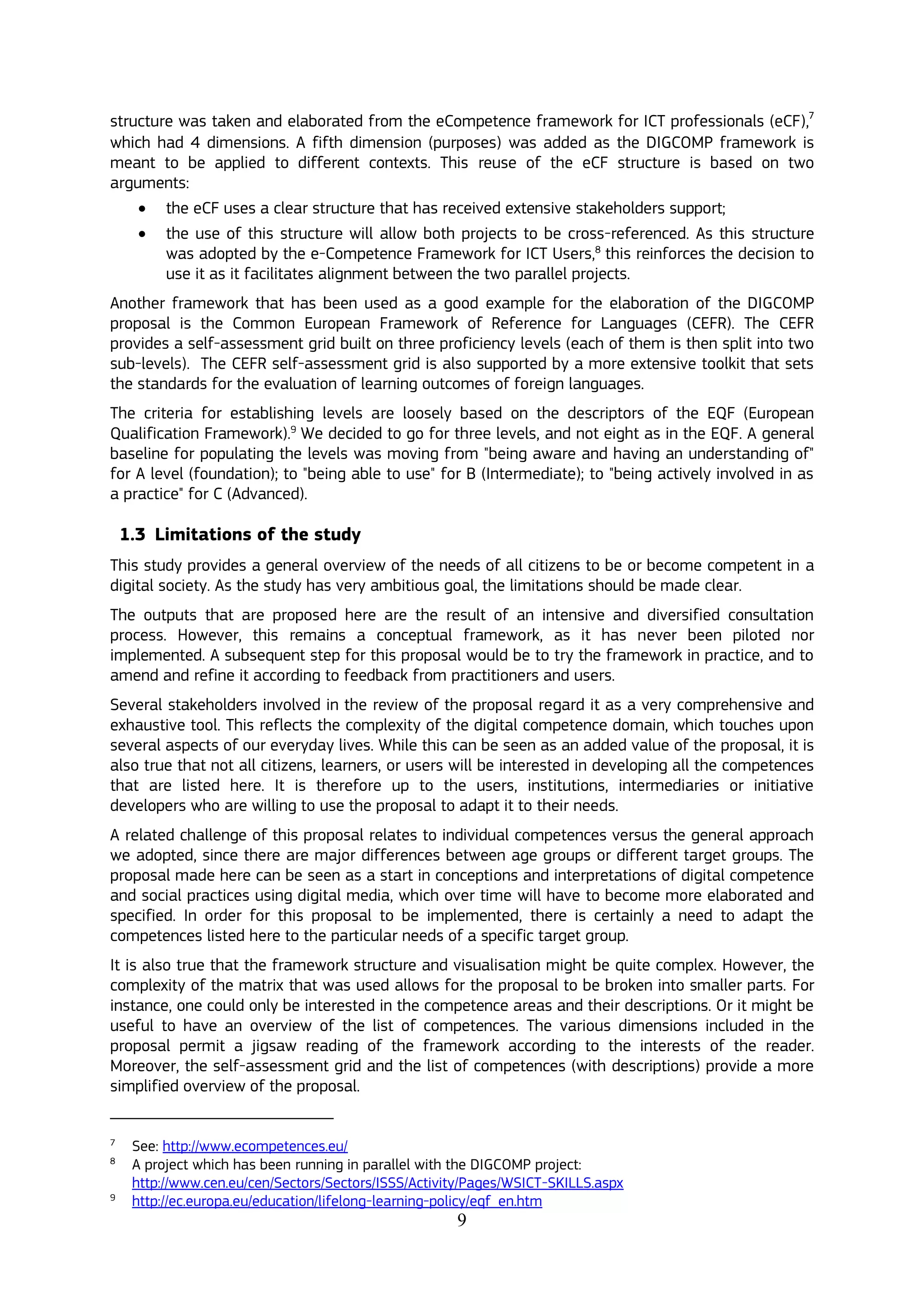 9
structure was taken and elaborated from the eCompetence framework for ICT professionals (eCF),7
which had 4 dimensions. A fifth dimension (purposes) was added as the DIGCOMP framework is
meant to be applied to different contexts. This reuse of the eCF structure is based on two
arguments:
 the eCF uses a clear structure that has received extensive stakeholders support;
 the use of this structure will allow both projects to be cross-referenced. As this structure
was adopted by the e-Competence Framework for ICT Users,8
this reinforces the decision to
use it as it facilitates alignment between the two parallel projects.
Another framework that has been used as a good example for the elaboration of the DIGCOMP
proposal is the Common European Framework of Reference for Languages (CEFR). The CEFR
provides a self-assessment grid built on three proficiency levels (each of them is then split into two
sub-levels). The CEFR self-assessment grid is also supported by a more extensive toolkit that sets
the standards for the evaluation of learning outcomes of foreign languages.
The criteria for establishing levels are loosely based on the descriptors of the EQF (European
Qualification Framework).9
We decided to go for three levels, and not eight as in the EQF. A general
baseline for populating the levels was moving from "being aware and having an understanding of"
for A level (foundation); to "being able to use" for B (Intermediate); to "being actively involved in as
a practice" for C (Advanced).
1.3 Limitations of the study
This study provides a general overview of the needs of all citizens to be or become competent in a
digital society. As the study has very ambitious goal, the limitations should be made clear.
The outputs that are proposed here are the result of an intensive and diversified consultation
process. However, this remains a conceptual framework, as it has never been piloted nor
implemented. A subsequent step for this proposal would be to try the framework in practice, and to
amend and refine it according to feedback from practitioners and users.
Several stakeholders involved in the review of the proposal regard it as a very comprehensive and
exhaustive tool. This reflects the complexity of the digital competence domain, which touches upon
several aspects of our everyday lives. While this can be seen as an added value of the proposal, it is
also true that not all citizens, learners, or users will be interested in developing all the competences
that are listed here. It is therefore up to the users, institutions, intermediaries or initiative
developers who are willing to use the proposal to adapt it to their needs.
A related challenge of this proposal relates to individual competences versus the general approach
we adopted, since there are major differences between age groups or different target groups. The
proposal made here can be seen as a start in conceptions and interpretations of digital competence
and social practices using digital media, which over time will have to become more elaborated and
specified. In order for this proposal to be implemented, there is certainly a need to adapt the
competences listed here to the particular needs of a specific target group.
It is also true that the framework structure and visualisation might be quite complex. However, the
complexity of the matrix that was used allows for the proposal to be broken into smaller parts. For
instance, one could only be interested in the competence areas and their descriptions. Or it might be
useful to have an overview of the list of competences. The various dimensions included in the
proposal permit a jigsaw reading of the framework according to the interests of the reader.
Moreover, the self-assessment grid and the list of competences (with descriptions) provide a more
simplified overview of the proposal.
7
See: http://www.ecompetences.eu/
8
A project which has been running in parallel with the DIGCOMP project:
http://www.cen.eu/cen/Sectors/Sectors/ISSS/Activity/Pages/WSICT-SKILLS.aspx
9
http://ec.europa.eu/education/lifelong-learning-policy/eqf_en.htm
 