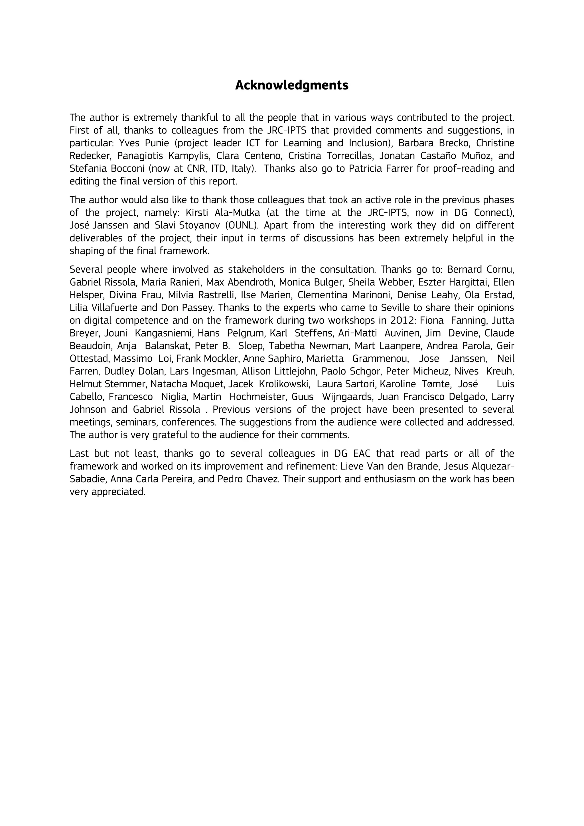 Acknowledgments
The author is extremely thankful to all the people that in various ways contributed to the project.
First of all, thanks to colleagues from the JRC-IPTS that provided comments and suggestions, in
particular: Yves Punie (project leader ICT for Learning and Inclusion), Barbara Brecko, Christine
Redecker, Panagiotis Kampylis, Clara Centeno, Cristina Torrecillas, Jonatan Castaño Muñoz, and
Stefania Bocconi (now at CNR, ITD, Italy). Thanks also go to Patricia Farrer for proof-reading and
editing the final version of this report.
The author would also like to thank those colleagues that took an active role in the previous phases
of the project, namely: Kirsti Ala-Mutka (at the time at the JRC-IPTS, now in DG Connect),
José Janssen and Slavi Stoyanov (OUNL). Apart from the interesting work they did on different
deliverables of the project, their input in terms of discussions has been extremely helpful in the
shaping of the final framework.
Several people where involved as stakeholders in the consultation. Thanks go to: Bernard Cornu,
Gabriel Rissola, Maria Ranieri, Max Abendroth, Monica Bulger, Sheila Webber, Eszter Hargittai, Ellen
Helsper, Divina Frau, Milvia Rastrelli, Ilse Marien, Clementina Marinoni, Denise Leahy, Ola Erstad,
Lilia Villafuerte and Don Passey. Thanks to the experts who came to Seville to share their opinions
on digital competence and on the framework during two workshops in 2012: Fiona Fanning, Jutta
Breyer, Jouni Kangasniemi, Hans Pelgrum, Karl Steffens, Ari-Matti Auvinen, Jim Devine, Claude
Beaudoin, Anja Balanskat, Peter B. Sloep, Tabetha Newman, Mart Laanpere, Andrea Parola, Geir
Ottestad, Massimo Loi, Frank Mockler, Anne Saphiro, Marietta Grammenou, Jose Janssen, Neil
Farren, Dudley Dolan, Lars Ingesman, Allison Littlejohn, Paolo Schgor, Peter Micheuz, Nives Kreuh,
Helmut Stemmer, Natacha Moquet, Jacek Krolikowski, Laura Sartori, Karoline Tømte, José Luis
Cabello, Francesco Niglia, Martin Hochmeister, Guus Wijngaards, Juan Francisco Delgado, Larry
Johnson and Gabriel Rissola . Previous versions of the project have been presented to several
meetings, seminars, conferences. The suggestions from the audience were collected and addressed.
The author is very grateful to the audience for their comments.
Last but not least, thanks go to several colleagues in DG EAC that read parts or all of the
framework and worked on its improvement and refinement: Lieve Van den Brande, Jesus Alquezar-
Sabadie, Anna Carla Pereira, and Pedro Chavez. Their support and enthusiasm on the work has been
very appreciated.
 