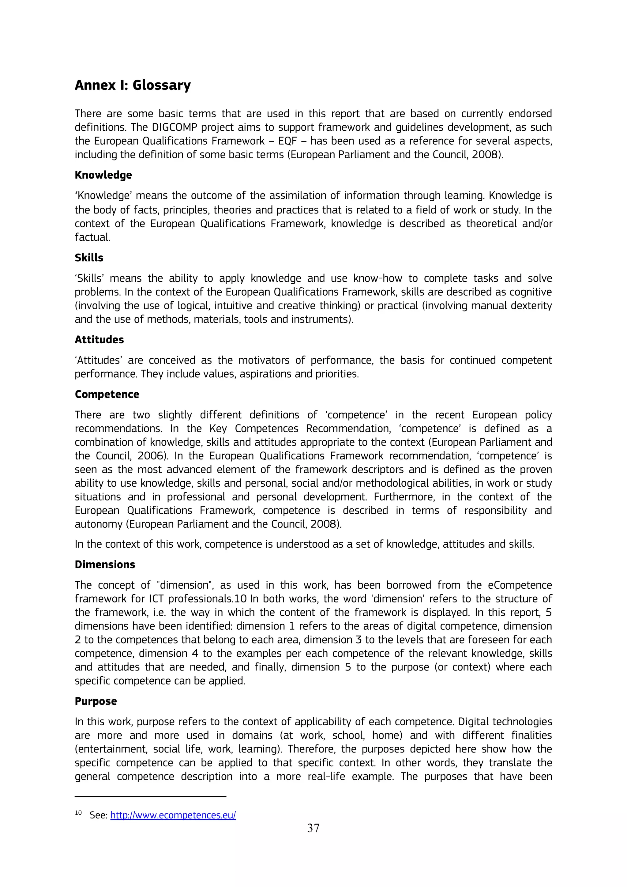 37
Annex I: Glossary
There are some basic terms that are used in this report that are based on currently endorsed
definitions. The DIGCOMP project aims to support framework and guidelines development, as such
the European Qualifications Framework – EQF – has been used as a reference for several aspects,
including the definition of some basic terms (European Parliament and the Council, 2008).
Knowledge
‘Knowledge’ means the outcome of the assimilation of information through learning. Knowledge is
the body of facts, principles, theories and practices that is related to a field of work or study. In the
context of the European Qualifications Framework, knowledge is described as theoretical and/or
factual.
Skills
‘Skills’ means the ability to apply knowledge and use know-how to complete tasks and solve
problems. In the context of the European Qualifications Framework, skills are described as cognitive
(involving the use of logical, intuitive and creative thinking) or practical (involving manual dexterity
and the use of methods, materials, tools and instruments).
Attitudes
‘Attitudes’ are conceived as the motivators of performance, the basis for continued competent
performance. They include values, aspirations and priorities.
Competence
There are two slightly different definitions of ‘competence’ in the recent European policy
recommendations. In the Key Competences Recommendation, ‘competence’ is defined as a
combination of knowledge, skills and attitudes appropriate to the context (European Parliament and
the Council, 2006). In the European Qualifications Framework recommendation, ‘competence’ is
seen as the most advanced element of the framework descriptors and is defined as the proven
ability to use knowledge, skills and personal, social and/or methodological abilities, in work or study
situations and in professional and personal development. Furthermore, in the context of the
European Qualifications Framework, competence is described in terms of responsibility and
autonomy (European Parliament and the Council, 2008).
In the context of this work, competence is understood as a set of knowledge, attitudes and skills.
Dimensions
The concept of "dimension", as used in this work, has been borrowed from the eCompetence
framework for ICT professionals.10 In both works, the word 'dimension' refers to the structure of
the framework, i.e. the way in which the content of the framework is displayed. In this report, 5
dimensions have been identified: dimension 1 refers to the areas of digital competence, dimension
2 to the competences that belong to each area, dimension 3 to the levels that are foreseen for each
competence, dimension 4 to the examples per each competence of the relevant knowledge, skills
and attitudes that are needed, and finally, dimension 5 to the purpose (or context) where each
specific competence can be applied.
Purpose
In this work, purpose refers to the context of applicability of each competence. Digital technologies
are more and more used in domains (at work, school, home) and with different finalities
(entertainment, social life, work, learning). Therefore, the purposes depicted here show how the
specific competence can be applied to that specific context. In other words, they translate the
general competence description into a more real-life example. The purposes that have been
10
See: http://www.ecompetences.eu/
 