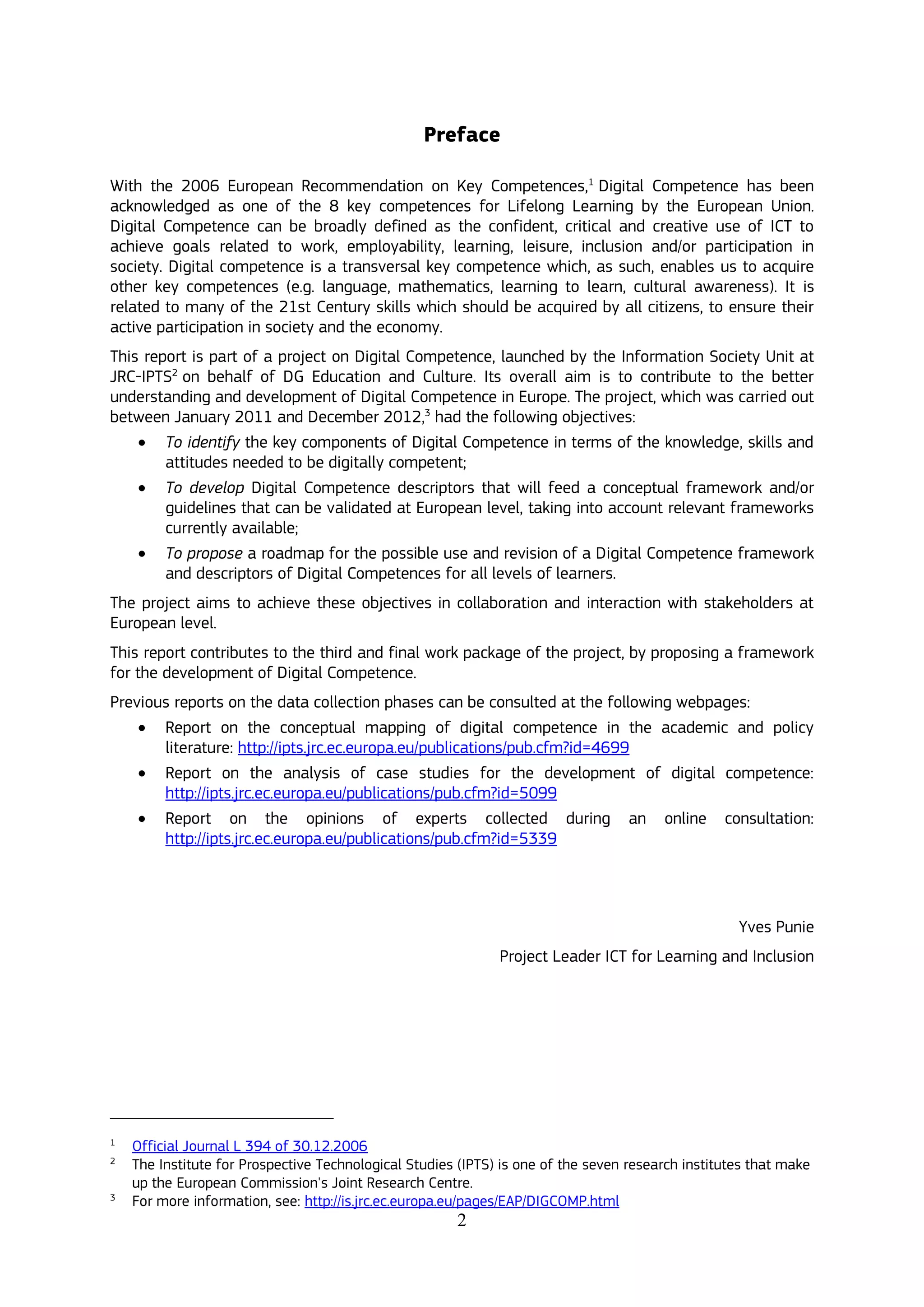 2
Preface
With the 2006 European Recommendation on Key Competences,1
Digital Competence has been
acknowledged as one of the 8 key competences for Lifelong Learning by the European Union.
Digital Competence can be broadly defined as the confident, critical and creative use of ICT to
achieve goals related to work, employability, learning, leisure, inclusion and/or participation in
society. Digital competence is a transversal key competence which, as such, enables us to acquire
other key competences (e.g. language, mathematics, learning to learn, cultural awareness). It is
related to many of the 21st Century skills which should be acquired by all citizens, to ensure their
active participation in society and the economy.
This report is part of a project on Digital Competence, launched by the Information Society Unit at
JRC-IPTS2
on behalf of DG Education and Culture. Its overall aim is to contribute to the better
understanding and development of Digital Competence in Europe. The project, which was carried out
between January 2011 and December 2012,3
had the following objectives:
 To identify the key components of Digital Competence in terms of the knowledge, skills and
attitudes needed to be digitally competent;
 To develop Digital Competence descriptors that will feed a conceptual framework and/or
guidelines that can be validated at European level, taking into account relevant frameworks
currently available;
 To propose a roadmap for the possible use and revision of a Digital Competence framework
and descriptors of Digital Competences for all levels of learners.
The project aims to achieve these objectives in collaboration and interaction with stakeholders at
European level.
This report contributes to the third and final work package of the project, by proposing a framework
for the development of Digital Competence.
Previous reports on the data collection phases can be consulted at the following webpages:
 Report on the conceptual mapping of digital competence in the academic and policy
literature: http://ipts.jrc.ec.europa.eu/publications/pub.cfm?id=4699
 Report on the analysis of case studies for the development of digital competence:
http://ipts.jrc.ec.europa.eu/publications/pub.cfm?id=5099
 Report on the opinions of experts collected during an online consultation:
http://ipts.jrc.ec.europa.eu/publications/pub.cfm?id=5339
Yves Punie
Project Leader ICT for Learning and Inclusion
1
Official Journal L 394 of 30.12.2006
2
The Institute for Prospective Technological Studies (IPTS) is one of the seven research institutes that make
up the European Commission's Joint Research Centre.
3
For more information, see: http://is.jrc.ec.europa.eu/pages/EAP/DIGCOMP.html
 